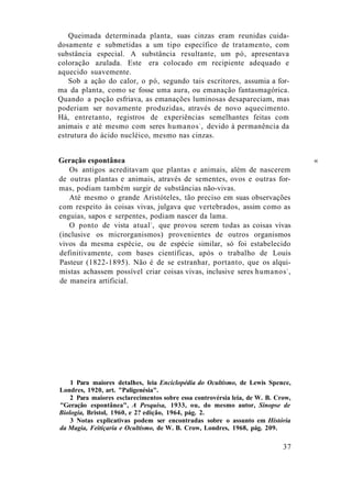Queimada determinada planta, suas cinzas eram reunidas cuida-
dosamente e submetidas a um tipo específico de tratamento, com
substância especial. A substância resultante, um pó, apresentava
coloração azulada. Este era colocado em recipiente adequado e
aquecido suavemente.
Sob a ação do calor, o pó, segundo tais escritores, assumia a for-
ma da planta, como se fosse uma aura, ou emanação fantasmagórica.
Quando a poção esfriava, as emanações luminosas desapareciam, mas
poderiam ser novamente produzidas, através de novo aquecimento.
Há, entretanto, registros de experiências semelhantes feitas com
animais e até mesmo com seres humanos1
, devido à permanência da
estrutura do ácido nucléico, mesmo nas cinzas.
Geração espontânea «
Os antigos acreditavam que plantas e animais, além de nascerem
de outras plantas e animais, através de sementes, ovos e outras for-
mas, podiam também surgir de substâncias não-vivas.
Até mesmo o grande Aristóteles, tão preciso em suas observações
com respeito às coisas vivas, julgava que vertebrados, assim como as
enguias, sapos e serpentes, podiam nascer da lama.
O ponto de vista atual2
, que provou serem todas as coisas vivas
(inclusive os microrganismos) provenientes de outros organismos
vivos da mesma espécie, ou de espécie similar, só foi estabelecido
definitivamente, com bases científicas, após o trabalho de Louis
Pasteur (1822-1895). Não é de se estranhar, portanto, que os alqui-
mistas achassem possível criar coisas vivas, inclusive seres humanos3
,
de maneira artificial.
1 Para maiores detalhes, leia Enciclopédia do Ocultismo, de Lewis Spence,
Londres, 1920, art. "Paligenésia".
2 Para maiores esclarecimentos sobre essa controvérsia leia, de W. B. Crow,
"Geração espontânea", A Pesquisa, 1933, ou, do mesmo autor, Sinopse de
Biologia, Bristol, 1960, e 2? edição, 1964, pág. 2.
3 Notas explicativas podem ser encontradas sobre o assunto em História
da Magia, Feitiçaria e Ocultismo, de W. B. Crow, Londres, 1968, pág. 209.
37
 