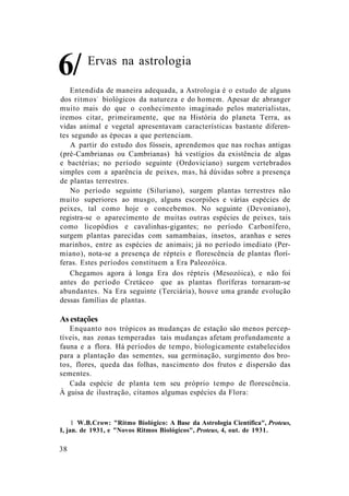 Ervas na astrologia
Entendida de maneira adequada, a Astrologia é o estudo de alguns
dos ritmos1
biológicos da natureza e do homem. Apesar de abranger
muito mais do que o conhecimento imaginado pelos materialistas,
iremos citar, primeiramente, que na História do planeta Terra, as
vidas animal e vegetal apresentavam características bastante diferen-
tes segundo as épocas a que pertenciam.
A partir do estudo dos fósseis, aprendemos que nas rochas antigas
(pré-Cambrianas ou Cambrianas) há vestígios da existência de algas
e bactérias; no período seguinte (Ordoviciano) surgem vertebrados
simples com a aparência de peixes, mas, há dúvidas sobre a presença
de plantas terrestres.
No período seguinte (Siluriano), surgem plantas terrestres não
muito superiores ao musgo, alguns escorpiões e várias espécies de
peixes, tal como hoje o concebemos. No seguinte (Devoniano),
registra-se o aparecimento de muitas outras espécies de peixes, tais
como licopódios e cavalinhas-gigantes; no período Carbonífero,
surgem plantas parecidas com samambaias, insetos, aranhas e seres
marinhos, entre as espécies de animais; já no período imediato (Per-
miano), nota-se a presença de répteis e florescência de plantas florí-
feras. Estes períodos constituem a Era Paleozóica.
Chegamos agora à longa Era dos répteis (Mesozóica), e não foi
antes do período Cretáceo que as plantas floríferas tornaram-se
abundantes. Na Era seguinte (Terciária), houve uma grande evolução
dessas famílias de plantas.
As estações
Enquanto nos trópicos as mudanças de estação são menos percep-
tíveis, nas zonas temperadas tais mudanças afetam profundamente a
fauna e a flora. Há períodos de tempo, biologicamente estabelecidos
para a plantação das sementes, sua germinação, surgimento dos bro-
tos, flores, queda das folhas, nascimento dos frutos e dispersão das
sementes.
Cada espécie de planta tem seu próprio tempo de florescência.
À guisa de ilustração, citamos algumas espécies da Flora:
1 W.B.Crow: "Ritmo Biológico: A Base da Astrologia Científica", Proteus,
I, jan. de 1931, e "Novos Ritmos Biológicos", Proteus, 4, out. de 1931.
38
6/
 