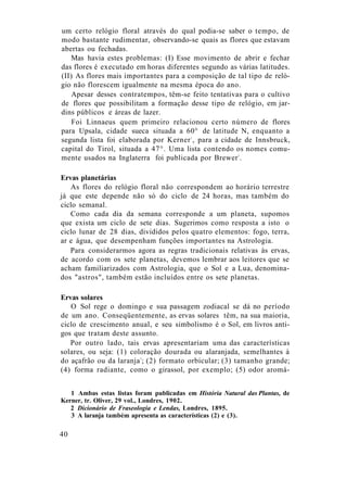 um certo relógio floral através do qual podia-se saber o tempo, de
modo bastante rudimentar, observando-se quais as flores que estavam
abertas ou fechadas.
Mas havia estes problemas: (I) Esse movimento de abrir e fechar
das flores é executado em horas diferentes segundo as várias latitudes.
(II) As flores mais importantes para a composição de tal tipo de reló-
gio não florescem igualmente na mesma época do ano.
Apesar desses contratempos, têm-se feito tentativas para o cultivo
de flores que possibilitam a formação desse tipo de relógio, em jar-
dins públicos e áreas de lazer.
Foi Linnaeus quem primeiro relacionou certo número de flores
para Upsala, cidade sueca situada a 60° de latitude N, enquanto a
segunda lista foi elaborada por Kerner1
, para a cidade de Innsbruck,
capital do Tirol, situada a 47°. Uma lista contendo os nomes comu-
mente usados na Inglaterra foi publicada por Brewer2
.
Ervas planetárias
As flores do relógio floral não correspondem ao horário terrestre
já que este depende não só do ciclo de 24 horas, mas também do
ciclo semanal.
Como cada dia da semana corresponde a um planeta, supomos
que exista um ciclo de sete dias. Sugerimos como resposta a isto o
ciclo lunar de 28 dias, divididos pelos quatro elementos: fogo, terra,
ar e água, que desempenham funções importantes na Astrologia.
Para considerarmos agora as regras tradicionais relativas às ervas,
de acordo com os sete planetas, devemos lembrar aos leitores que se
acham familiarizados com Astrologia, que o Sol e a Lua, denomina-
dos "astros", também estão incluídos entre os sete planetas.
Ervas solares
O Sol rege o domingo e sua passagem zodiacal se dá no período
de um ano. Conseqüentemente, as ervas solares têm, na sua maioria,
ciclo de crescimento anual, e seu simbolismo é o Sol, em livros anti-
gos que tratam deste assunto.
Por outro lado, tais ervas apresentariam uma das características
solares, ou seja: (1) coloração dourada ou alaranjada, semelhantes à
do açafrão ou da laranja3
; (2) formato orbicular; (3) tamanho grande;
(4) forma radiante, como o girassol, por exemplo; (5) odor aromá-
1 Ambas estas listas foram publicadas em História Natural das Plantas, de
Kerner, tr. Oliver, 29 vol., Londres, 1902.
2 Dicionário de Fraseologia e Lendas, Londres, 1895.
3 A laranja também apresenta as características (2) e (3).
40
 