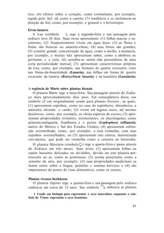 tico; (6) efeitos sobre o coração, como estimulante, por exemplo,
regido pelo Sol, tal como a canela; (7) tendência a se inclinarem na
direção do Sol, como, por exemplo, o girassol e o heliotrópio.
Ervas lunares
A Lua (símbolo ), rege a segunda-feira e sua passagem pelo
zodíaco leva 28 dias. Suas ervas apresentam: (1) folhas macias e su-
culentas; (2) freqüentemente vivem em água doce; (3) as flores e
frutas são brancas ou amarelo-claras; (4) seus frutos são grandes;
(5) contêm grande concentração de água, como o melão, a melancia,
por exemplo, e muitas não apresentam sabor, como a abóbora ou
gerimum, e a cuia; (6) acredita-se serem elas possuidoras de uma
certa periodicidade mensal; (7) apresentam características próprias
da Lua, como, por exemplo, seu formato de quarto crescente, visto
nas frutas-da-honestidade (Lunaria), nas folhas em forma de quarto
crescente da lunária (Botrychium lunaria) e na lunulária (Lunularia).
A regência de Marte sobre plantas bienais
O planeta Marte rege a terça-feira. Sua passagem através do Zodía-
co dura aproximadamente dois anos. Em conseqüência disso, seu
símbolo c5 era originalmente usado para plantas bienais1
, as quais,
(1) apresentam espinhos, como no caso do espinheiro, abrunheiro, a
amoreira silvestre e cardo; (2) vivem em lugares secos, até mesmo
desérticos, como, por exemplo, as várias espécies de cactos; (3) apre-
sentam propriedades irritantes, estimulantes, ou alucinógenas, como
pimenta-malagueta, framboesa e o peiote (Lophophora williamsii),
nativo do México e Sul dos Estados Unidos; (4) apresentam colora-
ção avermelhada, como, por exemplo, a rosa vermelha, com seus
espinhos avermelhados; ou (5) apresentam raiz cónica, denominada
raiz-mestra, que pode ser vermelha como a cenoura ou beterraba.
41
O planeta Mercúrio (símbolo ) rege a quarta-feira e passa através
do Zodíaco em três meses. Suas ervas: (1) apresentam folhas ou
caules bastante delicados ou divididos, devido ser este planeta per-
tencente ao ar, como as gramíneas; (2) aroma penetrante como a
semente de anis, por exemplo; (3) suas propriedades medicinais se
fazem sentir sobre a língua, pulmões e sistema nervoso; e (4) são
importantes do ponto de vista alimentício, como os cereais.
Plantas vivazes herbáceas
O planeta Júpiter rege a quinta-feira e sua passagem pelo zodíaco
realiza-se em cerca de 12 anos. Seu símbolo indicava as plantas
1 Usado em biologia para representar o sexo masculino, enquanto o sím-
bolo de Vênus representa o sexo feminino.
 