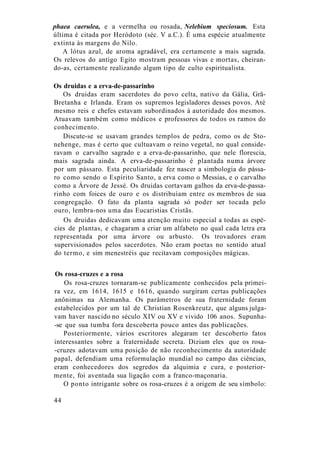 phaea caerulea, e a vermelha ou rosada, Nelebium speciosum. Esta
última é citada por Heródoto (séc. V a.C.). É uma espécie atualmente
extinta às margens do Nilo.
A lótus azul, de aroma agradável, era certamente a mais sagrada.
Os relevos do antigo Egito mostram pessoas vivas e mortas, cheiran-
do-as, certamente realizando algum tipo de culto espiritualista.
Os druidas e a erva-de-passarinho
Os druidas eram sacerdotes do povo celta, nativo da Gália, Grã-
Bretanha e Irlanda. Eram os supremos legisladores desses povos. Até
mesmo reis e chefes estavam subordinados à autoridade dos mesmos.
Atuavam também como médicos e professores de todos os ramos do
conhecimento.
Discute-se se usavam grandes templos de pedra, como os de Sto-
nehenge, mas é certo que cultuavam o reino vegetal, no qual conside-
ravam o carvalho sagrado e a erva-de-passarinho, que nele florescia,
mais sagrada ainda. A erva-de-passarinho é plantada numa árvore
por um pássaro. Esta peculiaridade fez nascer a simbologia do pássa-
ro como sendo o Espírito Santo, a erva como o Messias, e o carvalho
como a Árvore de Jessé. Os druidas cortavam galhos da erva-de-passa-
rinho com foices de ouro e os distribuíam entre os membros de sua
congregação. O fato da planta sagrada só poder ser tocada pelo
ouro, lembra-nos uma das Eucaristias Cristãs.
Os druidas dedicavam uma atenção muito especial a todas as espé-
cies de plantas, e chagaram a criar um alfabeto no qual cada letra era
representada por uma árvore ou arbusto. Os trovadores eram
supervisionados pelos sacerdotes. Não eram poetas no sentido atual
do termo, e sim menestréis que recitavam composições mágicas.
Os rosa-cruzes e a rosa
Os rosa-cruzes tornaram-se publicamente conhecidos pela primei-
ra vez, em 1614, 1615 e 1616, quando surgiram certas publicações
anônimas na Alemanha. Os parâmetros de sua fraternidade foram
estabelecidos por um tal de Christian Rosenkreutz, que alguns julga-
vam haver nascido no século XIV ou XV e vivido 106 anos. Supunha-
-se que sua tumba fora descoberta pouco antes das publicações.
Posteriormente, vários escritores alegaram ter descoberto fatos
interessantes sobre a fraternidade secreta. Diziam eles que os rosa-
-cruzes adotavam uma posição de não reconhecimento da autoridade
papal, defendiam uma reformulação mundial no campo das ciências,
eram conhecedores dos segredos da alquimia e cura, e posterior-
mente, foi aventada sua ligação com a franco-maçonaria.
O ponto intrigante sobre os rosa-cruzes é a origem de seu símbolo:
44
 