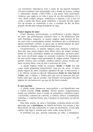 (1) certamente relaciona-se com o nome de seu suposto fundador;
(2) provavelmente está relacionado com o brasão de Lutero, teólogo
e reformador alemão (1483-1546), e seu pastor mais importante,
Andreas, que supõe-se ter sido o autor de um dos manifestos; (3) a
rosa, desde tempos antigos, simbolizava o segredo; e (4) a rosa, tal
como a rainha das flores, pode simbolizar a ativação da vida vegeta-
tiva do homem se combinada à cruz, a exemplo da flor de lótus
quando ativada pela energia Kundalini na ioga.
Poções mágicas do amor
Como dissemos anteriormente, os afrodisíacos e poções mágicas
do amor são perfeitamente distintos entre si. Os afrodisíacos têm
ação fisiológica enquanto as poções mágicas agem através de for-
ças mais sutis e propriedades ocultas. Acredita-se que os afrodisíacos
apenas aumentam a libido, ao passo que as poções mágicas do amor
são panacéias dirigidas a uma determinada pessoa.
Freqüentemente, as poções mágicas eram misturas complexas.
Para que uma poção mágica fosse eficaz, devia ser sempre acompa-
nhada de certas cerimônias simples ou complicadas, na maior parte
das vezes envolvendo sangue ou secreções corporais. Os ingredientes
de uma poção mágica eram geralmente de origem animal. Usavam-se
animais inteiros (por exemplo, aranhas) cabelos, penas, tecidos ani-
mais, ou parte deles, com ou sem o acréscimo de ervas.
A poção mágica citada no romance Tristão e Isolda era tida
como sendo preparada integralmente com uso de ervas. A única
poção mágica do amor realmente agradável de que se tem notícia é
a de Oberon (citada na obra de Shakespeare Sonho de Uma Noite de
Verão), que a oferece a Titânia para que esta se apaixone pela pri-
meira coisa que veja ao acordar, sua intenção era recuperar uma das
páginas de um manuscrito seu que ela lhe havia tomado.
O amor-perfeito
Á planta usada chamava-se amor-perfeito e era identificada com
a violeta tricolor (Viola tricolor). Outras plantas freqüentemente
usadas em trabalhos eram o rizoma da samambaia, o heléboro negro,
a potentilha, sementes de cuminho, a verbena, tabaco, a mandrágora,
valeriana, e a briônia branca, que é perigosa ou nauseante, na maioria
das vezes.
Para fazer poções do amor e fertilidade, nenhuma planta era mais
apreciada que a mandrágora, da família da batata. Isto porque a raiz
desta planta era dita semelhante ao corpo de um homem, exceto pela
cabeça, cujo lugar é tomado pelo caule verde, acima da terra.
O problema era que, quando arrancada do chão, a mandrágora
45
 