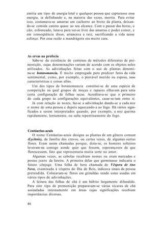 emitia um tipo de energia letal e qualquer pessoa que capturasse essa
energia, ia definhando e, na maioria das vezes, morria. Para evitar
isso, costumava-se amarrar um cachorro ao broto da planta, deixan-
do-se comida canina quase ao seu alcance. Com o passar das horas, o
cão, esfomeado, lutava para ver-se livre das amarras e poder comer, e
em conseqüência disso, arrancava a raiz, sacrificando a vida nesse
esforço. Por essa razão a mandrágora era muito cara.
As ervas na profecia
Sabe-se da existência de centenas de métodos diferentes de pre-
monição, cujas denominações variam de acordo com os objetos neles
utilizados. As adivinhações feitas com o uso de plantas denomi-
na-se botanomancia. É muito empregada para predizer fatos da vida
sentimental, como, por exemplo, o provável marido ou esposa, suas
características e coisas afins.
Um dos tipos de botanomancia constitui-se de uma espécie de
competição na qual grupos de moças e rapazes olhavam para uma
certa configuração de folhas secas. Acreditava-se que o primeiro
de cada grupo às configurações equivalentes, casar-se-iam entre si.
Já com relação às nozes, faz-se a adivinhação dando-se a cada noz
o nome de uma pessoa e depois aquecendo-a ao fogo. Há vários signi-
ficados a serem interpretados quando, por exemplo, a noz queima
rapidamente, lentamente, ou salta repentinamente do fogo.
Centáurias-azuis
O nome Centáurias-azuis designa as plantas de um gênero comum
(Lychnis), da família dos cravos, ou certas vezes, de algumas outras
flores. Eram assim chamadas porque, dizia-se, os homens solteiros
levavam-na consigo aonde quer que fossem, esperançosos de que
florescessem, fato que representaria muita sorte no amor.
Algumas vezes, as cebolas recebiam nomes ou eram marcadas e
postas junto da lareira. A primeira delas que germinasse indicaria o
futuro cônjuge. Uma folha de hera chamada de Véspera de Ano
Novo, examinada à véspera do Dia de Reis, indicava sinais da pessoa
pretendida. Colocavam-se flores em grinaldas sendo estas usadas em
vários tipos de adivinhações.
A leitura das folhas de chá é um hábito largamente difundido.
Para este tipo de premonição preparavam-se várias xícaras de chá
assinaladas internamente em áreas cujas significações recebiam
importâncias diversas.
46
 