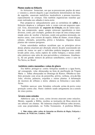 Plantas usadas na feitiçaria
As feiticeiras1
forneciam, aos que as procuravam, poções de amor
e venenos e, através daquilo a que atualmente denominamos de força
da sugestão, causavam malefícios incalculáveis a pessoas inocentes,
especialmente às crianças. Elas também organizavam reuniões que
eram realizadas aos sábados à meia-noite.
Para preparar-se adequadamente para as cerimônias do sabbat, a
feiticeira despia-se e esfregava todo o corpo com um unguento espe-
cial. Este, denominado de unguento da levitação, era de vários tipos.
Em sua composição, quase sempre entravam ingredientes os mais
diversos, como, por exemplo, gordura do corpo de uma criança assas-
sinada antes de receber o batismo, sendo esta gordura misturada, em
muitos casos, com extrato de napelo, folhas de álamo, cicuta d'água,
cálamo, oficinalis, potentilha, pilrito e beladona. Algumas dessas
plantas são venenos perigosos.
Certas autoridades médicas acreditam que os princípios ativos
dessas plantas atuariam por absorção através da pele ocasionando um
estado de transe no qual o indivíduo poderia imaginar estar sendo
levado pelos céus, numa espécie de sonho lisérgico, e nessas condi-
ções praticava uma série de atos pervertidos e criminosos. Atualmen-
te, há um grande número de práticas semelhantes, como o caso da
Tia Neiva, no Brasil.
Antídotos contra macumbas e coisas do gênero
Era hábito proteger-se contra feitiçarias usando-se a água benta,
sal consagrado, velas abençoadas na festa de purificação da Virgem
Maria e folhas abençoadas no Domingo de Ramos. Obtinha-se tam-
bém proteção com ervas da potentilha, pilrito, verbena, erva-de-São
João, oliveira, palmeira, orquídea e outras plantas. A defumação
de incensos de olíbano e mirra afastava as feiticeiras e seus male-
fícios.
Também usava-se uma ferradura colocada acima da porta como
proteção contra elas. Outro símbolo usado antigamente era a estrela
de cinco pontas.
Árvores como oráculos
Admitia-se que, às vezes, certas árvores atuavam como oráculos.
Moisés, segundo a Bíblia, recebeu as instruções de Deus através de
um arbusto em chamas. Há inúmeras citações bíblicas sobre árvores,
com essa propriedade, no Velho Testamento. A profetisa Débora
1 Mais relatos sobre cultos de bruxarias no História da Magia, Feitiçaria e
Ocultismo, de W.B.Crow, Londres, 1968.
47
 