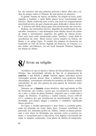 fez seu vaticínio sob uma palmeira próxima a Betei. Davi deu a or-
dem de ataque contra os filisteus, de uma pereira ou amoreira.
O grande Templo de Apolo, em Delfos, foi erigido no local, onde,
segundo a tradição, a ninfa Dafne parece ter-se transformado num
loureiro. Muito conhecido pelo evento, este local era originariamente
uma fenda na terra, da qual emanavam gases dedicados à deusa da ter-
ra. A pitonisa sob efeito desses gases teria pronunciado seu vaticínio.
Dodona, nas montanhas Epirote, dependia da manifestação de um
carvalho centenário, e suas mensagens eram obtidas através do retinir
de armas e instrumentos suspensos dos galhos da imensa árvore.
Estes sons eram então interpretados pelas "pombas", nome dado às
sacerdotisas do culto. Havia muitos outros templos na Grécia, em
Roma, e no antigo Egito. O templo dos adeptos de Zoroastro era
localizado no Vale da Árvore Sagrada em Armavira, no Cáucaso, e o
dos árabes pré-islâmicos, era um local chamado Palmeira Sagrada,
em Nejran no Iêmen.
Acreditava-se que os deuses e deusas da Grécia habitavam o Monte
Olimpo. Sua imortalidade advinha do fato de se alimentarem de
ambrósia e sua bebida o néctar. Embora alguns indivíduos menos
informados possam pensar fosse a ambrósia uma poderosa droga
alucinógena, secretamente utilizada nos mistérios de Elêusis, estamos
convencidos de que não passava de uma espécie de alimento seme-
lhante ao pão.
Sabemos ser a Epopteia, nestes mistérios, algo equivalente ao Pão
da Eucaristia, dos cristãos, exceto que, nos primeiros, acreditava-se
ser o pão, o corpo da deusa Deméter, enquanto que o vinho seria o
sangue de Dionísio. O político e orador romano, Cícero (106-43
a.C.), zombava dos que acreditavam na transformação do pão em
divindade, pois jamais chegou a entender o verdadeiro significado
desses mistérios.
No Egito, a cevada representava o deus Osíris e a semente germi-
nada era plantada em nome desse deus. Costume semelhante era
praticado nos chamados jardins de Adônis. Ambos os deuses perten-
cem a uma classe de divindades que morrem como os mortais co-
muns, e ressuscitam para a vida eterna. Este dogma é encontrado em
todas as religiões conhecidas. Uma planta da família do manjericão,
Ervas na religião
48
8/
 