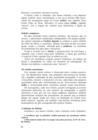 Durante o cozimento rezavam-se preces.
A hóstia, como é chamada, tem forma redonda e traz impressa
algum símbolo sacro, normalmente a cruz ou as iniciais IHS (trans-
crição do monograma grego de Cristo ichthus, que significa Jesus
Cristo Filho de Deus, Salvador). O termo grego ichthys significa
"peixe", daí a origem do símbolo para representar a figura de
Cristo1
.
Padrões complexos
Os pães utilizados pelos católicos orientais são maiores que os
nossos, e apresentam complicadas configurações. Um pedaço quadra-
do central, chamado o Cordeiro Sagrado (o cordeiro é outro símbolo
do Filho de Deus), é recortado. Apenas esta parte do pão era consa-
grada, sendo a restante utilizada para o antidoron, ou cerimônia
de distribuição dos pães após a Eucaristia.
O pão é cortado com o lonche, a pequena haste de uma lança, e
espetado com a ponta desta para simbolizar a lança que perfurou
o corpo de Cristo, quando Este se achava na cruz.
Tanto nas cerimônias orientais quanto ocidentais, um pedaço da
hóstia é mergulhado no vinho, no momento da consagração. No
Oriente ela também é conhecida como "pérola"2
.
Os cristãos nestorianos
Um costume muito curioso é observado pelos cristãos nestoria-
nos. Na Quinta-feira Santa, eles preparam uma mistura de farinha,
sal e migalhas esfareladas do pão sacramental consagrado, e em toda
a Eucaristia, durante o transcorrer do ano, adicionam uma pequena
quantidade desse pão, transformado em pó. Esta mistura, chamada
melka, é acrescentada pelos sacerdotes quando assam suas hóstias.
Por conseguinte, cada nova hóstia, quando consagrada, já contém
minúsculas partículas de uma anterior (já consagrada), e aquelas
anteriores a esta, por sua vez, numa seqüência regressiva, também
apresentariam vestígios das precedentes, de maneira que se poderia
chegar até àquela usada por Jesus na celebração da Última Ceia.
Desta maneira, segundo sua tradição, suas hóstias continham doses
homeopáticas do pão consagrado pelo próprio Senhor.
A intinção no Oriente
Acredita-se nos países cristãos, tanto orientais como ocidentais,
1 Acredita-se que os primeiros cristãos possuíam um sacramento relativo
a peixes.
2 Para maiores relatos leia Uso mágico das pedras preciosas, de W. B. Crow,
Ed. Hemus.
50
 