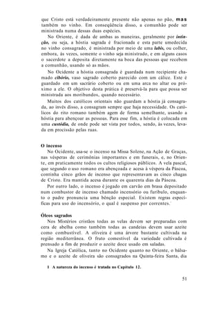 que Cristo está verdadeiramente presente não apenas no pão, mas
também no vinho. Em conseqüência disso, a comunhão pode ser
ministrada numa dessas duas espécies.
No Oriente, é dada de ambas as maneiras, geralmente por intin-
ção, ou seja, a hóstia sagrada é fracionada e esta parte umedecida
no vinho consagrado, é ministrada por meio de uma labis, ou colher,
embora, às vezes, somente o vinho seja ministrado, e em alguns casos
o sacerdote a deposita diretamente na boca das pessoas que recebem
a comunhão, usando só as mãos.
No Ocidente a hóstia consagrada é guardada num recipiente cha-
mado cibório, vaso sagrado coberto parecido com um cálice. Este é
guardado em um sacrário coberto ou em uma arca no altar ou pró-
ximo a ele. O objetivo desta prática é preservá-la para que possa ser
ministrada aos moribundos, quando necessário.
Muitos dos católicos orientais não guardam a hóstia já consagra-
da, ao invés disso, a consagram sempre que haja necessidade. Os cató-
licos do rito romano também agem de forma semelhante, usando a
hóstia para abençoar as pessoas. Para esse fim, a hóstia é colocada em
uma custódia, de onde pode ser vista por todos, sendo, às vezes, leva-
da em procissão pelas ruas.
O incenso
No Ocidente, usa-se o incenso na Missa Solene, na Ação de Graças,
nas vésperas de cerimônias importantes e em funerais, e, no Orien-
te, em praticamente todos os cultos religiosos públicos. A vela pascal,
que segundo o uso romano era abençoada e acesa à véspera da Páscoa,
continha cinco grãos de incenso que representavam as cinco chagas
de Cristo. Era mantida acesa durante os quarenta dias da Páscoa.
Por outro lado, o incenso é jogado em carvão em brasa depositado
num combustor de incenso chamado incensório ou furíbulo, enquan-
to o padre pronuncia uma bênção especial. Existem regras especí-
ficas para uso do incensório, o qual é suspenso por correntes.1
Óleos sagrados
Nos Mistérios cristãos todas as velas devem ser preparadas com
cera de abelha como também todas as candeias devem usar azeite
como combustível. A oliveira é uma árvore bastante cultivada na
região mediterrânea. O fruto comestível da variedade cultivada é
prensado a fim de produzir o azeite doce usado em saladas.
Na Igreja Católica, tanto no Ocidente quanto no Oriente, o bálsa-
mo e o azeite de oliveira são consagrados na Quinta-feira Santa, dia
1 A natureza do incenso é tratada no Capítulo 12.
51
 