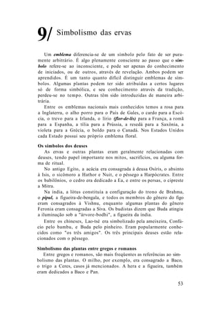 Simbolismo das ervas
Um emblema diferencia-se de um símbolo pelo fato de ser pura-
mente arbitrário. É algo plenamente consciente ao passo que o sím-
bolo refere-se ao inconsciente, e pode ser apenas do conhecimento
de iniciados, ou de outros, através de revelação. Ambos podem ser
aprendidos. É um tanto quanto difícil distinguir emblemas de sím-
bolos. Algumas plantas podem ter sido atribuídas a certos lugares
só de forma simbólica, e seu conhecimento através da tradição,
perdeu-se no tempo. Outras têm sido introduzidas de maneira arbi-
trária.
Entre os emblemas nacionais mais conhecidos temos a rosa para
a Inglaterra, o alho porro para o País de Gales, o cardo para a Escó-
cia, o trevo para a Irlanda, o lírio (flor-de-lis) para a França, a romã
para a Espanha, a tília para a Prússia, a resedá para a Saxônia, a
violeta para a Grécia, o boldo para o Canadá. Nos Estados Unidos
cada Estado possui seu próprio emblema floral.
Os símbolos dos deuses
As ervas e outras plantas eram geralmente relacionadas com
deuses, tendo papel importante nos mitos, sacrifícios, ou alguma for-
ma de ritual.
No antigo Egito, a acácia era consagrada à deusa Osíris, o absinto
à Isis, o sicômoro a Hathor e Nuit, e o pêssego a Harpócrates. Entre
os babilônios, o cedro era dedicado a Ea, e entre os persas, o cipreste
a Mitra.
Na índia, a lótus constituía a configuração do trono de Brahma,
o pipul, a figueira-de-bengala, e todos os membros do gênero do figo
eram consagrados à Vishnu, enquanto algumas plantas do gênero
Feronia eram consagradas a Siva. Os budistas dizem que Buda atingiu
a iluminação sob a "árvore-bodhi", a figueira da índia.
Entre os chineses, Lao-tsé era simbolizado pela ameixeira, Confú-
cio pelo bambu, e Buda pelo pinheiro. Eram popularmente conhe-
cidos como "os três amigos". Os três principais deuses estão rela-
cionados com o pêssego.
Simbolismo das plantas entre gregos e romanos
Entre gregos e romanos, são mais freqüentes as referências ao sim-
bolismo das plantas. O milho, por exemplo, era consagrado a Baco,
o trigo a Ceres, casos já mencionados. A hera e a figueira, também
eram dedicados a Baco e Pan.
9/
53
 