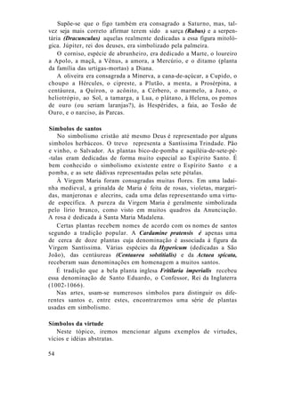 Supõe-se que o figo também era consagrado a Saturno, mas, tal-
vez seja mais correto afirmar terem sido a sarça (Rubus) e a serpen-
tária (Dracunculus) aquelas realmente dedicadas a essa figura mitoló-
gica. Júpiter, rei dos deuses, era simbolizado pela palmeira.
O corniso, espécie de abrunheiro, era dedicado a Marte, o loureiro
a Apolo, a maçã, a Vênus, a amora, a Mercúrio, e o ditamo (planta
da família das urtigas-mortas) a Diana.
A oliveira era consagrada a Minerva, a cana-de-açúcar, a Cupido, o
choupo a Hércules, o cipreste, a Plutão, a menta, a Prosérpina, a
centáurea, a Quíron, o acônito, a Cérbero, o marmelo, a Juno, o
heliotrópio, ao Sol, a tamarga, a Lua, o plátano, à Helena, os pomos
de ouro (ou seriam laranjas?), às Hespérides, a faia, ao Tosão de
Ouro, e o narciso, às Parcas.
Símbolos de santos
No simbolismo cristão até mesmo Deus é representado por alguns
símbolos herbáceos. O trevo representa a Santíssima Trindade. Pão
e vinho, o Salvador. As plantas bico-de-pomba e aquiléia-de-sete-pé-
-talas eram dedicadas de forma muito especial ao Espírito Santo. É
bem conhecido o simbolismo existente entre o Espírito Santo e a
pomba, e as sete dádivas representadas pelas sete pétalas.
À Virgem Maria foram consagradas muitas flores. Em uma ladai-
nha medieval, a grinalda de Maria é feita de rosas, violetas, margari-
das, manjeronas e alecrins, cada uma delas representando uma virtu-
de específica. A pureza da Virgem Maria é geralmente simbolizada
pelo lírio branco, como visto em muitos quadros da Anunciação.
A rosa é dedicada à Santa Maria Madalena.
Certas plantas recebem nomes de acordo com os nomes de santos
segundo a tradição popular. A Cardamine pratensis é apenas uma
de cerca de doze plantas cuja denominação é associada à figura da
Virgem Santíssima. Várias espécies da Hypericum (dedicadas a São
João), das centáureas (Centaurea solstitialis) e da Actaea spicata,
receberam suas denominações em homenagem a muitos santos.
É tradição que a bela planta inglesa Fritilaria imperialis recebeu
essa denominação de Santo Eduardo, o Confessor, Rei da Inglaterra
(1002-1066).
Nas artes, usam-se numerosos símbolos para distinguir os dife-
rentes santos e, entre estes, encontraremos uma série de plantas
usadas em simbolismo.
Símbolos da virtude
Neste tópico, iremos mencionar alguns exemplos de virtudes,
vícios e idéias abstratas.
54
 