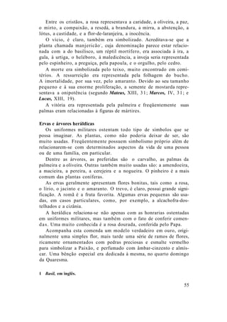 Entre os cristãos, a rosa representava a caridade, a oliveira, a paz,
o mirto, a compaixão, a resedá, a brandura, a mirra, a abstenção, a
lótus, a castidade, e a flor-de-laranjeira, a inocência.
O vício, é claro, também era simbolizado. Acreditava-se que a
planta chamada manjericão1
, cuja denominação parece estar relacio-
nada com a do basilisco, um réptil mortífero, era associada à ira, a
gula, à urtiga, o heléboro, à maledicência, a inveja seria representada
pelo espinheiro, a preguiça, pela papoula, e o orgulho, pelo cedro.
A morte era simbolizada pelo teixo, muito encontrado em cemi-
térios. A ressurreição era representada pela folhagem do bucho.
A imortalidade, por sua vez, pelo amaranto. Devido ao seu tamanho
pequeno e à sua enorme proliferação, a semente de mostarda repre-
sentava a onipotência (segundo Mateus, XIII, 31; Marcos, IV, 31; e
Lucas, XIII, 19).
A vitória era representada pela palmeira e freqüentemente suas
palmas eram relacionadas à figuras de mártires.
Ervas e árvores heráldicas
Os uniformes militares ostentam todo tipo de símbolos que se
possa imaginar. As plantas, como não poderia deixar de ser, são
muito usadas. Freqüentemente possuem simbolismo próprio além de
relacionarem-se com determinados aspectos da vida de uma pessoa
ou de uma família, em particular.
Dentre as árvores, as preferidas são o carvalho, as palmas da
palmeira e a oliveira. Outras também muito usadas são: a amendoeira,
a macieira, a pereira, a cerejeira e a nogueira. O pinheiro é a mais
comum das plantas coníferas.
As ervas geralmente apresentam flores bonitas, tais como a rosa,
o lírio, o jacinto e o amaranto. O trevo, é claro, possui grande signi-
ficação. A romã é a fruta favorita. Algumas ervas pequenas são usa-
das, em casos particulares, como, por exemplo, a alcachofra-dos-
telhados e a cizânia.
A heráldica relaciona-se não apenas com as honrarias ostentadas
em uniformes militares, mas também com o fato de conferir comen-
das. Uma muito conhecida é a rosa dourada, conferida pelo Papa.
Acompanha esta comenda um modelo verdadeiro em ouro, origi-
nalmente uma simples flor, mais tarde uma série de ramos de flores,
ricamente ornamentados com pedras preciosas e esmalte vermelho
para simbolizar a Paixão, e perfumado com âmbar-cinzento e almís-
car. Uma bênção especial era dedicada à mesma, no quarto domingo
da Quaresma.
1 Basil, em inglês.
55
 