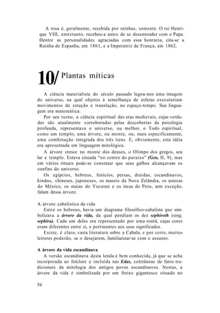 A rosa é, geralmente, recebida por rainhas, somente. O rei Henri-
que VIII, entretanto, recebeu-a antes de se desentender com o Papa.
Dentre as personalidades agraciadas com essa honraria, cita-se a
Rainha de Espanha, em 1861, e a Imperatriz de França, em 1862.
A ciência materialista do século passado legou-nos uma imagem
do universo, na qual objetos à semelhança de esferas executariam
movimentos de rotação e translação, no espaço-tempo. Sua lingua-
gem era matemática.
Por seu turno, a ciência espiritual das eras medievais, cujas verda-
des são atualmente corroboradas pelas descobertas da psicologia
profunda, representava o universo, ou melhor, o Todo espiritual,
como um templo, uma árvore, ou monte, ou, mais especificamente,
uma combinação integrada dos três itens. E, obviamente, esta idéia
era apresentada em linguagem mitológica.
A árvore cresce no monte dos deuses, o Olimpo dos gregos, seu
lar e templo. Estava situada "no centro do paraíso" (Gen, II, 9), mas
em vários rituais pode-se constatar que seus galhos alcançavam os
confins do universo.
Os egípcios, hebreus, fenícios, persas, druidas, escandinavos,
hindus, chineses, japoneses, os maoris da Nova Zelândia, os astecas
do México, os maias do Yucatan e os incas do Peru, sem exceção,
falam dessa árvore.
A árvore cabalística da vida
Entre os hebreus, havia um diagrama filosófico-cabalista que sim-
bolizava a árvore da vida, da qual pendiam os dez sephiroth (sing.
sephira). Cada um deles era representado por uma romã, cujas cores
eram diferentes entre si, e pertinentes aos seus significados.
Existe, é claro, vasta literatura sobre a Cabala, e por certo, muitos
leitores poderão, se o desejarem, familiarizar-se com o assunto.
A árvore da vida escandinava
A versão escandinava desta lenda é bem conhecida, já que se acha
incorporada ao folclore e incluída nas Edas, coletâneas de fatos tra-
dicionais da mitologia dos antigos povos escandinavos. Nestas, a
árvore da vida é simbolizada por um freixo gigantesco situado no
Plantas míticas
56
10/
 