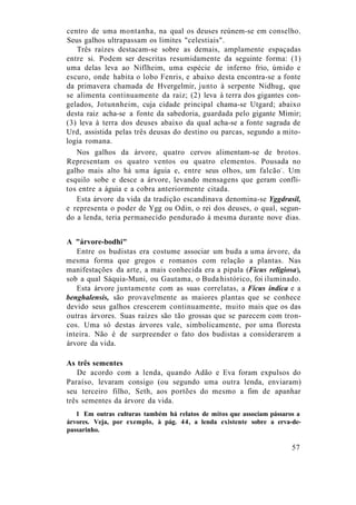 centro de uma montanha, na qual os deuses reúnem-se em conselho.
Seus galhos ultrapassam os limites "celestiais".
Três raízes destacam-se sobre as demais, amplamente espaçadas
entre si. Podem ser descritas resumidamente da seguinte forma: (1)
uma delas leva ao Niflheim, uma espécie de inferno frio, úmido e
escuro, onde habita o lobo Fenris, e abaixo desta encontra-se a fonte
da primavera chamada de Hvergelmir, junto à serpente Nidhug, que
se alimenta continuamente da raiz; (2) leva à terra dos gigantes con-
gelados, Jotunnheim, cuja cidade principal chama-se Utgard; abaixo
desta raiz acha-se a fonte da sabedoria, guardada pelo gigante Mimir;
(3) leva à terra dos deuses abaixo da qual acha-se a fonte sagrada de
Urd, assistida pelas três deusas do destino ou parcas, segundo a mito-
logia romana.
Nos galhos da árvore, quatro cervos alimentam-se de brotos.
Representam os quatro ventos ou quatro elementos. Pousada no
galho mais alto há uma águia e, entre seus olhos, um falcão1
. Um
esquilo sobe e desce a árvore, levando mensagens que geram confli-
tos entre a águia e a cobra anteriormente citada.
Esta árvore da vida da tradição escandinava denomina-se Yggdrasil,
e representa o poder de Ygg ou Odin, o rei dos deuses, o qual, segun-
do a lenda, teria permanecido pendurado à mesma durante nove dias.
A "árvore-bodhi"
Entre os budistas era costume associar um buda a uma árvore, da
mesma forma que gregos e romanos com relação a plantas. Nas
manifestações da arte, a mais conhecida era a pipala (Ficus religiosa),
sob a qual Sáquia-Muni, ou Gautama, o Buda histórico, foi iluminado.
Esta árvore juntamente com as suas correlatas, a Ficus indica e a
benghalensis, são provavelmente as maiores plantas que se conhece
devido seus galhos crescerem continuamente, muito mais que os das
outras árvores. Suas raízes são tão grossas que se parecem com tron-
cos. Uma só destas árvores vale, simbolicamente, por uma floresta
inteira. Não é de surpreender o fato dos budistas a considerarem a
árvore da vida.
As três sementes
De acordo com a lenda, quando Adão e Eva foram expulsos do
Paraíso, levaram consigo (ou segundo uma outra lenda, enviaram)
seu terceiro filho, Seth, aos portões do mesmo a fim de apanhar
três sementes da árvore da vida.
1 Em outras culturas também há relatos de mitos que associam pássaros a
árvores. Veja, por exemplo, à pág. 44, a lenda existente sobre a erva-de-
passarinho.
57
 