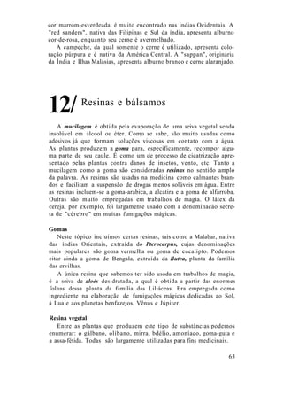 cor marrom-esverdeada, é muito encontrado nas índias Ocidentais. A
"red sanders", nativa das Filipinas e Sul da índia, apresenta alburno
cor-de-rosa, enquanto seu cerne é avermelhado.
A campeche, da qual somente o cerne é utilizado, apresenta colo-
ração púrpura e é nativa da América Central. A "sappan", originária
da Índia e Ilhas Malásias, apresenta alburno branco e cerne alaranjado.
Resinas e bálsamos
A mucilagem é obtida pela evaporação de uma seiva vegetal sendo
insolúvel em álcool ou éter. Como se sabe, são muito usadas como
adesivos já que formam soluções viscosas em contato com a água.
As plantas produzem a goma para, especificamente, recompor algu-
ma parte de seu caule. É como um de processo de cicatrização apre-
sentado pelas plantas contra danos de insetos, vento, etc. Tanto a
mucilagem como a goma são consideradas resinas no sentido amplo
da palavra. As resinas são usadas na medicina como calmantes bran-
dos e facilitam a suspensão de drogas menos solúveis em água. Entre
as resinas incluem-se a goma-arábica, a alcatira e a goma de alfarroba.
Outras são muito empregadas em trabalhos de magia. O látex da
cereja, por exemplo, foi largamente usado com a denominação secre-
ta de "cérebro" em muitas fumigações mágicas.
Gomas
Neste tópico incluímos certas resinas, tais como a Malabar, nativa
das índias Orientais, extraída do Pterocarpus, cujas denominações
mais populares são goma vermelha ou goma de eucalipto. Podemos
citar ainda a goma de Bengala, extraída da Butea, planta da família
das ervilhas.
A única resina que sabemos ter sido usada em trabalhos de magia,
é a seiva de aloés desidratada, a qual é obtida a partir das enormes
folhas dessa planta da família das Liliáceas. Era empregada como
ingrediente na elaboração de fumigações mágicas dedicadas ao Sol,
à Lua e aos planetas benfazejos, Vênus e Júpiter.
Resina vegetal
Entre as plantas que produzem este tipo de substâncias podemos
enumerar: o gálbano, olíbano, mirra, bdélio, amoníaco, goma-guta e
a assa-fétida. Todas são largamente utilizadas para fins medicinais.
63
12/
 