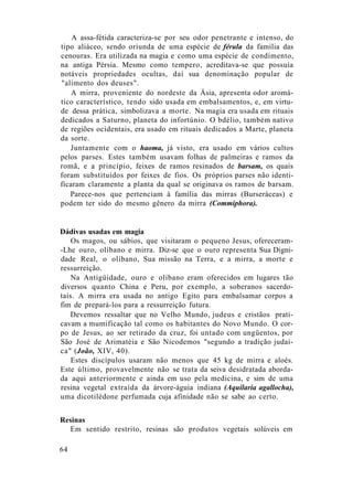 A assa-fétida caracteriza-se por seu odor penetrante e intenso, do
tipo aliáceo, sendo oriunda de uma espécie de férula da família das
cenouras. Era utilizada na magia e como uma espécie de condimento,
na antiga Pérsia. Mesmo como tempero, acreditava-se que possuía
notáveis propriedades ocultas, daí sua denominação popular de
"alimento dos deuses".
A mirra, proveniente do nordeste da Ásia, apresenta odor aromá-
tico característico, tendo sido usada em embalsamentos, e, em virtu-
de dessa prática, simbolizava a morte. Na magia era usada em rituais
dedicados a Saturno, planeta do infortúnio. O bdélio, também nativo
de regiões ocidentais, era usado em rituais dedicados a Marte, planeta
da sorte.
Juntamente com o haoma, já visto, era usado em vários cultos
pelos parses. Estes também usavam folhas de palmeiras e ramos da
romã, e a princípio, feixes de ramos resinados de barsam, os quais
foram substituídos por feixes de fios. Os próprios parses não identi-
ficaram claramente a planta da qual se originava os ramos de barsam.
Parece-nos que pertenciam à família das mirras (Burseráceas) e
podem ter sido do mesmo gênero da mirra (Commiphora).
Dádivas usadas em magia
Os magos, ou sábios, que visitaram o pequeno Jesus, ofereceram-
-Lhe ouro, olíbano e mirra. Diz-se que o ouro representa Sua Digni-
dade Real, o olíbano, Sua missão na Terra, e a mirra, a morte e
ressurreição.
Na Antigüidade, ouro e olíbano eram oferecidos em lugares tão
diversos quanto China e Peru, por exemplo, a soberanos sacerdo-
tais. A mirra era usada no antigo Egito para embalsamar corpos a
fim de prepará-los para a ressurreição futura.
Devemos ressaltar que no Velho Mundo, judeus e cristãos prati-
cavam a mumificação tal como os habitantes do Novo Mundo. O cor-
po de Jesus, ao ser retirado da cruz, foi untado com ungüentos, por
São José de Arimatéia e São Nicodemos "segundo a tradição judai-
ca" (João, XIV, 40).
Estes discípulos usaram não menos que 45 kg de mirra e aloés.
Este último, provavelmente não se trata da seiva desidratada aborda-
da aqui anteriormente e ainda em uso pela medicina, e sim de uma
resina vegetal extraída da árvore-águia indiana (Aquilaria agallocha),
uma dicotilédone perfumada cuja afinidade não se sabe ao certo.
Resinas
Em sentido restrito, resinas são produtos vegetais solúveis em
64
 