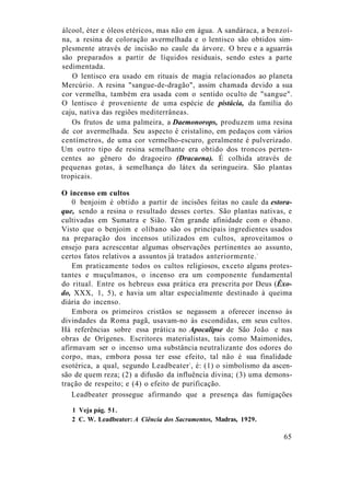 álcool, éter e óleos etéricos, mas não em água. A sandáraca, a benzoí-
na, a resina de coloração avermelhada e o lentisco são obtidos sim-
plesmente através de incisão no caule da árvore. O breu e a aguarrás
são preparados a partir de líquidos residuais, sendo estes a parte
sedimentada.
O lentisco era usado em rituais de magia relacionados ao planeta
Mercúrio. A resina "sangue-de-dragão", assim chamada devido a sua
cor vermelha, também era usada com o sentido oculto de "sangue".
O lentisco é proveniente de uma espécie de pistácia, da família do
caju, nativa das regiões mediterrâneas.
Os frutos de uma palmeira, a Daemonorops, produzem uma resina
de cor avermelhada. Seu aspecto é cristalino, em pedaços com vários
centímetros, de uma cor vermelho-escuro, geralmente é pulverizado.
Um outro tipo de resina semelhante era obtido dos troncos perten-
centes ao gênero do dragoeiro (Dracaena). É colhida através de
pequenas gotas, à semelhança do látex da seringueira. São plantas
tropicais.
O incenso em cultos
0 benjoim é obtido a partir de incisões feitas no caule da estora-
que, sendo a resina o resultado desses cortes. São plantas nativas, e
cultivadas em Sumatra e Sião. Têm grande afinidade com o ébano.
Visto que o benjoim e olíbano são os principais ingredientes usados
na preparação dos incensos utilizados em cultos, aproveitamos o
ensejo para acrescentar algumas observações pertinentes ao assunto,
certos fatos relativos a assuntos já tratados anteriormente.1
Em praticamente todos os cultos religiosos, exceto alguns protes-
tantes e muçulmanos, o incenso era um componente fundamental
do ritual. Entre os hebreus essa prática era prescrita por Deus (Êxo-
do, XXX, 1, 5), e havia um altar especialmente destinado à queima
diária do incenso.
Embora os primeiros cristãos se negassem a oferecer incenso às
divindades da Roma pagã, usavam-no às escondidas, em seus cultos.
Há referências sobre essa prática no Apocalipse de São João e nas
obras de Orígenes. Escritores materialistas, tais como Maimonides,
afirmavam ser o incenso uma substância neutralizante dos odores do
corpo, mas, embora possa ter esse efeito, tal não é sua finalidade
esotérica, a qual, segundo Leadbeater2
, é: (1) o simbolismo da ascen-
são de quem reza; (2) a difusão da influência divina; (3) uma demons-
tração de respeito; e (4) o efeito de purificação.
Leadbeater prossegue afirmando que a presença das fumigações
1 Veja pág. 51.
2 C. W. Leadbeater: A Ciência dos Sacramentos, Madras, 1929.
65
 