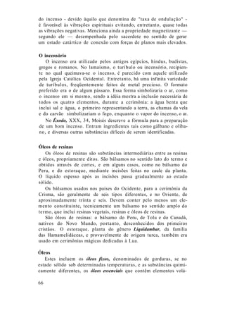 do incenso - devido àquilo que denomina de "taxa de ondulação" -
é favorável às vibrações espirituais evitando, entretanto, quase todas
as vibrações negativas. Menciona ainda a propriedade magnetizante —
segundo ele — desempenhada pelo sacerdote no sentido de gerar
um estado catártico de conexão com forças de planos mais elevados.
O incensório
O incenso era utilizado pelos antigos egípcios, hindus, budistas,
gregos e romanos. No lamaísmo, o turíbulo ou incensório, recipien-
te no qual queimava-se o incenso, é parecido com aquele utilizado
pela Igreja Católica Ocidental. Entretanto, há uma infinita variedade
de turíbulos, freqüentemente feitos de metal precioso. O formato
preferido era o de algum pássaro. Essa forma simbolizaria o ar, como
o incenso em si mesmo, sendo a idéia mestra a inclusão necessária de
todos os quatro elementos, durante a cerimônia: a água benta que
inclui sal e água, o primeiro representando a terra, as chamas da vela
e do carvão simbolizariam o fogo, enquanto o vapor do incenso, o ar.
No Êxodo, XXX, 34, Moisés descreve a fórmula para a preparação
de um bom incenso. Entram ingredientes tais como gálbano e olíba-
no, e diversas outras substâncias difíceis de serem identificadas.
Óleos de resinas
Os óleos de resinas são substâncias intermediárias entre as resinas
e óleos, propriamente ditos. São bálsamos no sentido lato do termo e
obtidos através de cortes, e em alguns casos, como no bálsamo do
Peru, e do estoraque, mediante incisões feitas no caule da planta.
O líquido espesso após as incisões passa gradualmente ao estado
sólido.
Os bálsamos usados nos países do Ocidente, para a cerimônia da
Crisma, são geralmente de seis tipos diferentes, e no Oriente, de
aproximadamente trinta e seis. Devem conter pelo menos um ele-
mento constituinte, tecnicamente um bálsamo no sentido amplo do
termo, que inclui resinas vegetais, resinas e óleos de resinas.
São óleos de resinas: o bálsamo do Peru, de Tolu e do Canadá,
nativos do Novo Mundo, portanto, desconhecidos dos primeiros
cristãos. O estoraque, planta do gênero Liquidambar, da família
das Hamamelidáceas, e provavelmente de origem turca, também era
usado em cerimônias mágicas dedicadas à Lua.
Óleos
Estes incluem os óleos fixos, denominados de gorduras, se no
estado sólido sob determinadas temperaturas, e as substâncias quimi-
camente diferentes, os óleos essenciais que contêm elementos volá-
66
 