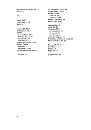 monocotilédones, 12, 23-25
moxa, 22
nós, 10
óleos, 66-67
sagrados, 51-52
ópio, 30
painço, 14, 28-29
palingenésia, 36-37
plantas
e os planetas, 3942
famílias das, 24-25
na feitiçaria, 47
zodiacais, 4243
plantas que curam, 24-25
plantas vivazes
arbóreas, 42
herbáceas, 41-42
poções mágicas do amor, 45
rauwolfia, 22
rei e rainha do feijão, 16
relógio floral, 39-40
resinas, 64-65
óleos de, 66
vegetais, 63-64
rituais com frutos, 19
rosa-cruzes, 44-45
samambaias, 11
sidra, 18, 28
símbolos, 53-56
da virtude, 54-55
de santos, 54
dos deuses, 53
simpatias mágicas, 13
Sociedade Antroposófica, 21, 26
Steiner.Dr.Rudolf, 21
tabaco, 29-30, 45
teosofia, 14-15
tisanas, 20
trigo, 14, 15
zen-budismo, 19
70
 