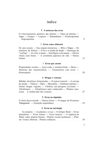 índice
1 A natureza das ervas
O relacionamento genético das plantas — Tipos de plantas —
Algas — Fungos — Liquens — Samambaias — Gimnospermas
Angiospermas . 9
2 Ervas como alimento
Os sete cereais — Sua origem misteriosa — Mito e Magia — Os
mistérios de Elêusis — O rei e a rainha do feijão — Domingo do
"carling" — O culto à maçã — Sortilégios com maçãs — Outros
rituais com frutos — A cerimônia japonesa do chá — Outras
tisanas 13
3 Ervas que curam
Propriedades ocultas — Ayur-veda, o sistema hindu — Moxa —
Doutrina das características — Tratamentos com ervas —
Homeopatia 20
4 Drogas e venenos
Bebidas alcoólicas fermentadas — O açúcar natural — A cerveja
de amido — Tabaco — Ópio — Mescalina — Cânhamo indiano —
Outras drogas vegetais — Cânfora: um perigoso excitante —
Afrodisíacos — Afrodisíacos mais conhecidos — Plantas vene-
nosas A rainha-mãe dos venenos 27
5 Ervas na alquimia
O elixir da juventude — Outros frutos — O sangue de Prometeu
Palingenésia — Geração espontânea 35
6 Ervas na astrologia
As estações — As plantas e a Lua — O relógio floral — Ervas
planetárias — Ervas solares — Ervas lunares — A regência de
Marte sobre plantas bienais - Plantas vivazes herbáceas — Plan-
tas vivazes arbóreas - Plantas zodiacais 38
7
 
