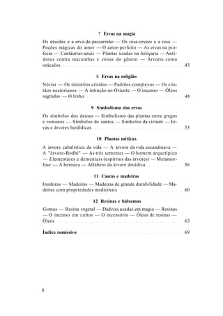 7 Ervas na magia
Os druidas e a erva-de-passarinho — Os rosa-cruzes e a rosa —
Poções mágicas do amor — O amor-perfeito — As ervas na pro-
fecia — Centáurias-azuis — Plantas usadas na feitiçaria — Antí-
dotos contra macumbas e coisas do gênero — Árvores como
oráculos 43
8 Ervas na religião
Néctar — Os mistérios cristãos — Padrões complexos — Os cris-
tãos nestorianos — A intinção no Oriente — O incenso — Óleos
sagrados — O linho 48
9 Simbolismo das ervas
Os símbolos dos deuses — Simbolismo das plantas entre gregos
e romanos — Símbolos de santos — Símbolos da virtude — Er-
vas e árvores heráldicas 53
10 Plantas míticas
A árvore cabalística da vida — A árvore da vida escandinava —
A "árvore-Bodhi" — As três sementes — O homem arquetípico
— Elementares e dementais (espíritos das árvores) — Metamor-
fose — A bernaca — Alfabeto da árvore druídica 56
11 Cascas e madeiras
Inodoras — Madeiras — Madeiras de grande durabilidade — Ma-
deiras com propriedades medicinais 60
12 Resinas e bálsamos
Gomas — Resina vegetal — Dádivas usadas em magia — Resinas
— O incenso em cultos — O incensório — Óleos de resinas —
Óleos 63
Índice remissivo 69
8
 