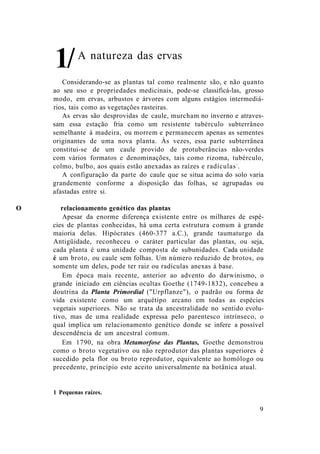 A natureza das ervas
Considerando-se as plantas tal como realmente são, e não quanto
ao seu uso e propriedades medicinais, pode-se classificá-las, grosso
modo, em ervas, arbustos e árvores com alguns estágios intermediá-
rios, tais como as vegetações rasteiras.
As ervas são desprovidas de caule, murcham no inverno e atraves-
sam essa estação fria como um resistente tubérculo subterrâneo
semelhante à madeira, ou morrem e permanecem apenas as sementes
originantes de uma nova planta. Às vezes, essa parte subterrânea
constitui-se de um caule provido de protuberâncias não-verdes
com vários formatos e denominações, tais como rizoma, tubérculo,
colmo, bulbo, aos quais estão anexadas as raízes e radículas1
.
A configuração da parte do caule que se situa acima do solo varia
grandemente conforme a disposição das folhas, se agrupadas ou
afastadas entre si.
O relacionamento genético das plantas
Apesar da enorme diferença existente entre os milhares de espé-
cies de plantas conhecidas, há uma certa estrutura comum à grande
maioria delas. Hipócrates (460-377 a.C.), grande taumaturgo da
Antigüidade, reconheceu o caráter particular das plantas, ou seja,
cada planta é uma unidade composta de subunidades. Cada unidade
é um broto, ou caule sem folhas. Um número reduzido de brotos, ou
somente um deles, pode ter raiz ou radículas anexas à base.
Em época mais recente, anterior ao advento do darwinismo, o
grande iniciado em ciências ocultas Goethe (1749-1832), concebeu a
doutrina da Planta Primordial ("Urpflanze"), o padrão ou forma de
vida existente como um arquétipo arcano em todas as espécies
vegetais superiores. Não se trata da ancestralidade no sentido evolu-
tivo, mas de uma realidade expressa pelo parentesco intrínseco, o
qual implica um relacionamento genético donde se infere a possível
descendência de um ancestral comum.
Em 1790, na obra Metamorfose das Plantas, Goethe demonstrou
como o broto vegetativo ou não reprodutor das plantas superiores é
sucedido pela flor ou broto reprodutor, equivalente ao homólogo ou
precedente, princípio este aceito universalmente na botânica atual.
1 Pequenas raízes.
9
1/
 