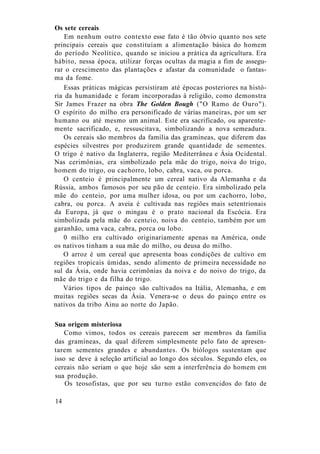 Os sete cereais
Em nenhum outro contexto esse fato é tão óbvio quanto nos sete
principais cereais que constituíam a alimentação básica do homem
do período Neolítico, quando se iniciou a prática da agricultura. Era
hábito, nessa época, utilizar forças ocultas da magia a fim de assegu-
rar o crescimento das plantações e afastar da comunidade o fantas-
ma da fome.
Essas práticas mágicas persistiram até épocas posteriores na histó-
ria da humanidade e foram incorporadas à religião, como demonstra
Sir James Frazer na obra The Golden Bough ("O Ramo de Ouro").
O espírito do milho era personificado de várias maneiras, por um ser
humano ou até mesmo um animal. Este era sacrificado, ou aparente-
mente sacrificado, e, ressuscitava, simbolizando a nova semeadura.
Os cereais são membros da família das gramíneas, que diferem das
espécies silvestres por produzirem grande quantidade de sementes.
O trigo é nativo da Inglaterra, região Mediterrânea e Ásia Ocidental.
Nas cerimônias, era simbolizado pela mãe do trigo, noiva do trigo,
homem do trigo, ou cachorro, lobo, cabra, vaca, ou porca.
O centeio é principalmente um cereal nativo da Alemanha e da
Rússia, ambos famosos por seu pão de centeio. Era simbolizado pela
mãe do centeio, por uma mulher idosa, ou por um cachorro, lobo,
cabra, ou porca. A aveia é cultivada nas regiões mais setentrionais
da Europa, já que o mingau é o prato nacional da Escócia. Era
simbolizada pela mãe do centeio, noiva do centeio, também por um
garanhão, uma vaca, cabra, porca ou lobo.
0 milho era cultivado originariamente apenas na América, onde
os nativos tinham a sua mãe do milho, ou deusa do milho.
O arroz é um cereal que apresenta boas condições de cultivo em
regiões tropicais úmidas, sendo alimento de primeira necessidade no
sul da Ásia, onde havia cerimônias da noiva e do noivo do trigo, da
mãe do trigo e da filha do trigo.
Vários tipos de painço são cultivados na Itália, Alemanha, e em
muitas regiões secas da Ásia. Venera-se o deus do painço entre os
nativos da tribo Ainu ao norte do Japão.
Sua origem misteriosa
Como vimos, todos os cereais parecem ser membros da família
das gramíneas, da qual diferem simplesmente pelo fato de apresen-
tarem sementes grandes e abundantes. Os biólogos sustentam que
isso se deve à seleção artificial ao longo dos séculos. Segundo eles, os
cereais não seriam o que hoje são sem a interferência do homem em
sua produção.
Os teosofistas, que por seu turno estão convencidos do fato de
14
 