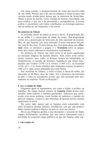 Em outra ocasião, o desaparecimento de Ceres dos céus foi culpa
de seu irmão Netuno que a fez cair em desgraça e retirar-se para uma
caverna sendo atraída pelos deuses que se entretiam de forma baru-
lhenta à porta da mesma. Ceres, tomada de enorme curiosidade, saiu
para verificar o que era e foi persuadida a acompanhá-los. A mesma
estória é encontrada com várias semelhanças na mitologia japonesa,
fala da rainha do sol Amaterasu e seu irmão.
Os mistérios de Elêusis
O conteúdo moral de ambos os mitos é óbvio. A propriedade físi-
ca do milho é a conservação da saúde do corpo. Sua propriedade
oculta era a preservação do bem-estar da vida espiritual do homem.
Mas, de que maneira esta seria realizada? O mito seria posto em prá-
tica através dos ritos. O mais famoso dos ritos dessa deusa era a Eleu-
sinia entre os cretenses e gregos, e o Tesmoforia entre os gregos.
Esses dois rituais achavam-se intimamente relacionados.
Os mistérios de Elêusis são tidos como os de maior significação
na iniciação religiosa do mundo clássico. Seus cultos eram estrita-
mente secretos, mas, todos os homens ilustres da Antigüidade os
freqüentavam, à exceção de Sócrates. Supunha-se que foram intro-
duzidos por Cadmo (1550 a.C), Eritreu (1399 a.C), ou Eumolpo
(1356 a.C.), e só foram abolidos pelo imperador romano Teodósio I
(389 d.C), após serem difundidos por toda Roma.
Nos mistérios de Elêusis, o culto a Ceres, a deusa do milho, era
associado ao de Baco, deus do vinho. Era o prenúncio da utilização
do pão e vinho no sacramento cristão, que será analisado mais deti-
damente no capítulo "Ervas na Religião"1
.
0 rei e a rainha do feijão
Chegamos agora às leguminosas, tais como o feijão, a ervilha e as
lentilhas. No antigo festival romano de Lemúria, feijões pretos eram
atirados sobre túmulos e também queimados. Achava-se que, junta-
mente com outras práticas, como batidas de tambores e emissão de
palavras mágicas, evitava-se que fantasmas de pessoas mortas viessem
importunar os vivos.
Por outro lado, parece que os legumes eram consumidos com
certa reverência durante funerais, fazendo-nos crer que suas proprie-
dades ocultas tinham o objetivo de unir os vivos aos mortos.
Diz-se que Pitágoras proibia a seus discípulos o consumo de feijão.
Alguns historiadores acreditam que isso estava relacionado com a
proibição de ocuparem cargos públicos, já que tais funções eram con-
1 Veja à página 48.
16
 