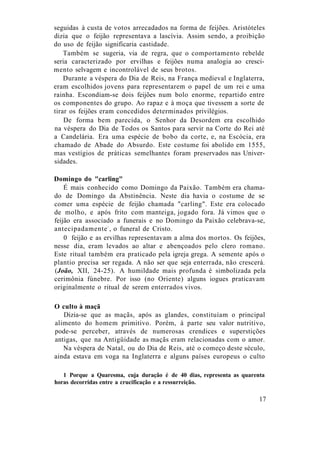 seguidas à custa de votos arrecadados na forma de feijões. Aristóteles
dizia que o feijão representava a lascívia. Assim sendo, a proibição
do uso de feijão significaria castidade.
Também se sugeria, via de regra, que o comportamento rebelde
seria caracterizado por ervilhas e feijões numa analogia ao cresci-
mento selvagem e incontrolável de seus brotos.
Durante a véspera do Dia de Reis, na França medieval e Inglaterra,
eram escolhidos jovens para representarem o papel de um rei e uma
rainha. Escondiam-se dois feijões num bolo enorme, repartido entre
os componentes do grupo. Ao rapaz e à moça que tivessem a sorte de
tirar os feijões eram concedidos determinados privilégios.
De forma bem parecida, o Senhor da Desordem era escolhido
na véspera do Dia de Todos os Santos para servir na Corte do Rei até
a Candelária. Era uma espécie de bobo da corte, e, na Escócia, era
chamado de Abade do Absurdo. Este costume foi abolido em 1555,
mas vestígios de práticas semelhantes foram preservados nas Univer-
sidades.
Domingo do "carling"
É mais conhecido como Domingo da Paixão. Também era chama-
do de Domingo da Abstinência. Neste dia havia o costume de se
comer uma espécie de feijão chamada "carling". Este era colocado
de molho, e após frito com manteiga, jogado fora. Já vimos que o
feijão era associado a funerais e no Domingo da Paixão celebrava-se,
antecipadamente1
, o funeral de Cristo.
0 feijão e as ervilhas representavam a alma dos mortos. Os feijões,
nesse dia, eram levados ao altar e abençoados pelo clero romano.
Este ritual também era praticado pela igreja grega. A semente após o
plantio precisa ser regada. A não ser que seja enterrada, não crescerá.
(João, XII, 24-25). A humildade mais profunda é simbolizada pela
cerimônia fúnebre. Por isso (no Oriente) alguns iogues praticavam
originalmente o ritual de serem enterrados vivos.
O culto à maçã
Dizia-se que as maçãs, após as glandes, constituíam o principal
alimento do homem primitivo. Porém, à parte seu valor nutritivo,
pode-se perceber, através de numerosas crendices e superstições
antigas, que na Antigüidade as maçãs eram relacionadas com o amor.
Na véspera de Natal, ou do Dia de Reis, até o começo deste século,
ainda estava em voga na Inglaterra e alguns países europeus o culto
1 Porque a Quaresma, cuja duração é de 40 dias, representa as quarenta
horas decorridas entre a crucificação e a ressurreição.
17
 