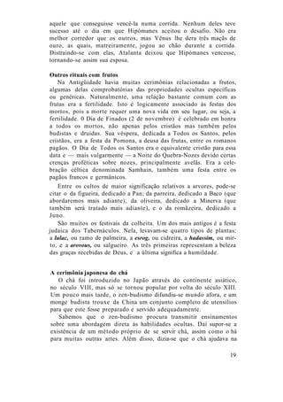 aquele que conseguisse vencê-la numa corrida. Nenhum deles teve
sucesso até o dia em que Hipómanes aceitou o desafio. Não era
melhor corredor que os outros, mas Vênus lhe dera três maçãs de
ouro, as quais, matreiramente, jogou ao chão durante a corrida.
Distraindo-se com elas, Atalanta deixou que Hipómanes vencesse,
tornando-se assim sua esposa.
Outros rituais com frutos
Na Antigüidade havia muitas cerimônias relacionadas a frutos,
algumas delas comprobatórias das propriedades ocultas específicas
ou genéricas. Naturalmente, uma relação bastante comum com as
frutas era a fertilidade. Isto é logicamente associado às festas dos
mortos, pois a morte requer uma nova vida em seu lugar, ou seja, a
fertilidade. 0 Dia de Finados (2 de novembro) é celebrado em honra
a todos os mortos, não apenas pelos cristãos mas também pelos
budistas e druidas. Sua véspera, dedicada a Todos os Santos, pelos
cristãos, era a festa da Pomona, a deusa das frutas, entre os romanos
pagãos. O Dia de Todos os Santos era o equivalente cristão para essa
data e — mais vulgarmente — a Noite do Quebra-Nozes devido certas
crenças proféticas sobre nozes, principalmente avelãs. Era a cele-
bração céltica denominada Samhain, também uma festa entre os
pagãos francos e germânicos.
Entre os cultos de maior significação relativos a arvores, pode-se
citar o da figueira, dedicado a Pan; da parreira, dedicado a Baco (que
abordaremos mais adiante), da oliveira, dedicado a Minerva (que
também será tratado mais adiante), e o da romãzeira, dedicado a
Juno.
São muitos os festivais da colheita. Um dos mais antigos é a festa
judaica dos Tabernáculos. Nela, levavam-se quatro tipos de plantas:
a lulac, ou ramo de palmeira, a esrog, ou cidreira, a hadassim, ou mir-
to, e a arovous, ou salgueiro. As três primeiras representam a beleza
das graças recebidas de Deus, e a última significa a humildade.
A cerimônia japonesa do chá
O chá foi introduzido no Japão através do continente asiático,
no século VIII, mas só se tornou popular por volta do século XIII.
Um pouco mais tarde, o zen-budismo difundiu-se mundo afora, e um
monge budista trouxe da China um conjunto completo de utensílios
para que este fosse preparado e servido adequadamente.
Sabemos que o zen-budismo procura transmitir ensinamentos
sobre uma abordagem direta às habilidades ocultas. Daí supor-se a
existência de um método próprio de se servir chá, assim como o há
para muitas outras artes. Além disso, dizia-se que o chá ajudava na
19
 