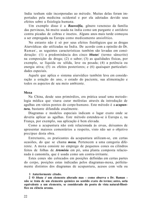 India tenham sido incorporadas ao método. Muitas delas foram im-
portadas pela medicina ocidental e por ela adotadas devido seus
efeitos sobre a fisiologia humana.
Um exemplo disso é a Rauwolfia, gênero venenoso da família
das pervincas, há muito usada na índia como um purgante e antídoto
contra picadas de cobras e insetos. Alguns anos mais tarde começou
a ser empregada na Europa como medicamento ansiolítico.
No entanto não é só por seus efeitos fisiológicos que as drogas
Aiurvédicas são utilizadas na Índia. De acordo com a opinião do Dr.
Raman1
, as seguintes características também são levadas em consi-
deração: (1) a predominância dos cinco bhutas2
(termo sânscrito)
na composição da droga; (2) o sabor; (3) as qualidades físicas, por
exemplo, se líquida ou sólida, leve ou pesada; (4) a potência ou
energia ativa; (5) os efeitos posteriores; e (6) quaisquer particulari-
dades especiais.
Aquele que aplica o sistema aiurvédico também leva em conside-
ração a estação do ano, o estado do paciente, sua alimentação e
todos os aspectos de seu meio ambiente.
Moxa
Na China, desde seus primórdios, era prática usual uma metodo-
logia médica que visava curar moléstias através da introdução de
agulhas em vários pontos do corpo humano. Este método é a acupun-
tura, bastante difundida atualmente.
Diagramas e modelos especiais indicam o lugar exato onde se
deveria aplicar as agulhas. Este método estendeu-se à Europa e, na
França, por exemplo, sua aplicação é bem elevada.
Como a acupuntura não está relacionada às ervas, deixamos de
apresentar maiores comentários a respeito, visto não ser o objetivo
precípuo desta obra.
Entretanto, os praticantes da acupuntura utilizam-se, em certas
ocasiões, do que se chama moxa. Pertencem a uma categoria dife-
rente. A moxa consiste no emprego de pequenos cones ou cilindros
feitos de folhas de Artemísia em pó, uma planta composta relacio-
nada à camomila, que é usada como um contra-irritante.
Estes cones são colocados em posições definidas em certas partes
do corpo, posições estas indicadas pelos diagramas-moxa, perfeita-
mente distintos dos diagramas de acupuntura, acesos com vela ou
1 Anteriormente citado.
2 O bhuta é um elemento alterado mas - como observa o Dr. Raman -
não se trata de um elemento químico no sentido exato do termo; antes, seria
equivalente a um elemento, se considerado do ponto de vista natural-filosó-
fico ou ciência arcana.
22
 