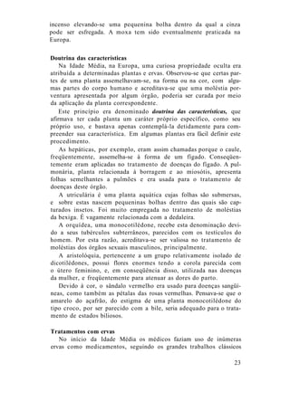 incenso elevando-se uma pequenina bolha dentro da qual a cinza
pode ser esfregada. A moxa tem sido eventualmente praticada na
Europa.
Doutrina das características
Na Idade Média, na Europa, uma curiosa propriedade oculta era
atribuída a determinadas plantas e ervas. Observou-se que certas par-
tes de uma planta assemelhavam-se, na forma ou na cor, com algu-
mas partes do corpo humano e acreditava-se que uma moléstia por-
ventura apresentada por algum órgão, poderia ser curada por meio
da aplicação da planta correspondente.
Este princípio era denominado doutrina das características, que
afirmava ter cada planta um caráter próprio específico, como seu
próprio uso, e bastava apenas contemplá-la detidamente para com-
preender sua característica. Em algumas plantas era fácil definir este
procedimento.
As hepáticas, por exemplo, eram assim chamadas porque o caule,
freqüentemente, assemelha-se à forma de um fígado. Conseqüen-
temente eram aplicadas no tratamento de doenças do fígado. A pul-
monária, planta relacionada à borragem e ao miosótis, apresenta
folhas semelhantes a pulmões e era usada para o tratamento de
doenças deste órgão.
A utriculária é uma planta aquática cujas folhas são submersas,
e sobre estas nascem pequeninas bolhas dentro das quais são cap-
turados insetos. Foi muito empregada no tratamento de moléstias
da bexiga. É vagamente relacionada com a dedaleira.
A orquídea, uma monocotilédone, recebe esta denominação devi-
do a seus tubérculos subterrâneos, parecidos com os testículos do
homem. Por esta razão, acreditava-se ser valiosa no tratamento de
moléstias dos órgãos sexuais masculinos, principalmente.
A aristolóquia, pertencente a um grupo relativamente isolado de
dicotilédones, possui flores enormes tendo a corola parecida com
o útero feminino, e, em conseqüência disso, utilizada nas doenças
da mulher, e freqüentemente para atenuar as dores do parto.
Devido à cor, o sândalo vermelho era usado para doenças sangüí-
neas, como também as pétalas das rosas vermelhas. Pensava-se que o
amarelo do açafrão, do estigma de uma planta monocotilédone do
tipo croco, por ser parecido com a bile, seria adequado para o trata-
mento de estados biliosos.
Tratamentos com ervas
No início da Idade Média os médicos faziam uso de inúmeras
ervas como medicamentos, seguindo os grandes trabalhos clássicos
23
 