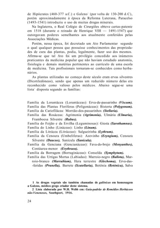 de Hipócrates (460-377 a.C.) e Galeno1
(por volta de 130-200 d.C),
porém aproximadamente à época da Reforma Luterana, Paracelso
(1493-1541) introduziu o uso de muitas drogas minerais.
Na Inglaterra, o Real Colégio de Cirurgiões obteve cartas-patente
em 1518 (durante o reinado de Henrique VIH — 1491-1547) que
outorgavam poderes semelhantes aos atualmente conferidos pelas
Associações Médicas.
Porém, nessa época, foi decretado um Ato Parlamentar segundo
o qual qualquer pessoa que possuísse conhecimentos das proprieda-
des de cura das plantas, podia, legalmente, fazer uso dos mesmos.
Afirma-se que tal Ato foi um privilégio concedido aos inúmeros
praticantes da medicina popular que não haviam estudado anatomia,
fisiologia e demais matérias pertinentes ao currículo de uma escola
de medicina. Tais profissionais tornaram-se conhecidos como herba-
nários.
As plantas utilizadas no começo deste século eram ervas silvestres
(Dicotiledóneas), sendo que apenas um reduzido número delas era
reconhecido como valioso pelos médicos. Abaixo segue-se uma
lista2
disposta segundo as famílias:
Familia da Lorantácea (Lorantáceas): Erva-de-passarinho (Viscum).
Família das Plantas Floríferas (Poligonáceas): Bistorta (Polygonum).
Família da Cariofilácea: Morrião-dos-passarinhos (Stellaria).
Família das Rosáceas: Agrimonia (Agrimonia), Ulmária (Ulmaria),
Framboesa Silvestre (Rubus).
Família do Feijão e da Ervilha (Leguminosas): Giesta (Sarothamnus).
Família do Linho (Lináceas): Linho (Linum).
Família da Litrácea (Litráceas): Salgueirinha (Lythrum).
Família da Cenoura (Umbelíferas): Azevinho (Eryngium), Cenoura
Silvestre (Daucus), Sanícula (Sanícula).
Família da Genciana (Gencianáceas): Fava-do-brejo (Menyanthes),
Centáurea-menor (Erythraea).
Família da Borragem (Borragináceas): Consolda (Symphytum).
Família das Urtigas Mortas (Labiadas): Marroio-negro (Ballota), Mar-
roio-branco (Marrubium), Hera terrestre (Glechoma), Erva-das-
-feridas (Prunella), Barrete (Scutellaria), Betônia (Betónica), Salva
1 As drogas vegetais são também chamadas de galênicas em homenagem
a Galeno, médico grego criador deste sistema.
2 Lista elaborada por W.H. Webb em: Guia-padrão de Remédios Herbáceos
não-Venenosos, Southport, 1916.
24
 