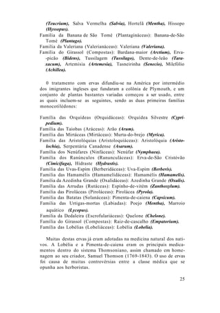(Teucrium), Salva Vermelha (Salvia), Hortelã (Mentha), Hissopo
(Hyssopus).
Família da Banana de São Tomé (Plantagináceas): Banana-de-São
Tomé (Plantago).
Familia da Valeriana (Valerianáceas): Valeriana (Valeriana).
Família do Girassol (Compostas): Bardana-maior (Arctium), Erva-
-picão (Bidens), Tussilagem (Tussilago), Dente-de-leão (Tara-
xacum), Artemisia (Artemesia), Tasneirinha (Senecio), Milefólio
(Achillea).
0 tratamento com ervas difundiu-se na América por intermédio
dos imigrantes ingleses que fundaram a colônia de Plymouth, e um
conjunto de plantas bastantes variadas começou a ser usado, entre
as quais incluem-se as seguintes, sendo as duas primeiras famílias
monocotilédones:
Família das Orquídeas (Orquidáceas): Orquídea Silvestre (Cypri-
pedium).
Família das Taiobas (Aráceas): Arão (Arum).
Família das Mirtáceas (Mirtáceas): Murta-do-brejo (Myrica).
Familia das Aristolóquias (Aristoloquiáceas): Aristolóquia (Aristo-
lochia), Serpentária Canadense (Asarum).
Família dos Nenúfares (Ninfáceas): Nenúfar (Nymphaea).
Familia dos Ranúnculos (Ranunculáceas): Erva-de-São Cristóvão
(Cimicifuga), Hidraste (Hydrastis).
Familia das Uvas-Espim (Berberidáceas): Uva-Espim (Berberís).
Familia das Hamamélis (Hamamelidáceas): Hamamélis (Hamamelis).
Familia da Azedinha Grande (Oxalidáceas): Azedinha Grande (Oxalis).
Família das Arrudas (Rutáceas): Espinho-de-vitém (Zanthoxylum).
Familia das Piroláceas (Piroláceas): Pirolácea (Pyrola).
Familia das Batatas (Solanáceas): Pimenta-de-caiena (Capsicum).
Familia das Urtigas-mortas (Labiadas): Poejo (Mentha), Marroio
aquático (Lycopus).
Familia da Dedaleira (Escrofulariáceas): Quelone (Chelone).
Família do Girassol (Compostas): Raiz-de-cascalho (Empatorium).
Família das Lobélias (Lobeliáceas): Lobélia (Lobelia).
Muitas destas ervas já eram adotadas na medicina natural dos nati-
vos. A Lobélia e a Pimenta-de-caiena eram os principais medica-
mentos dentro do sistema Thomsoniano, assim chamado em home-
nagem ao seu criador, Samuel Thomson (1769-1843). O uso de ervas
foi causa de muitas controvérsias entre a classe médica que se
opunha aos herboristas.
25
 