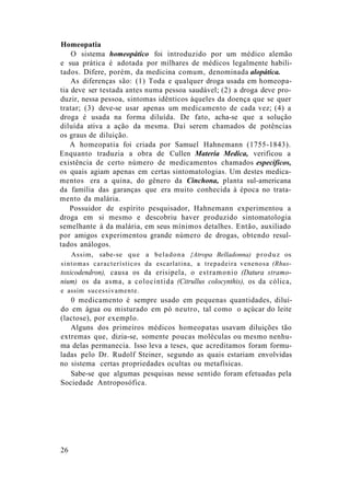 Homeopatia
O sistema homeopático foi introduzido por um médico alemão
e sua prática é adotada por milhares de médicos legalmente habili-
tados. Difere, porém, da medicina comum, denominada alopática.
As diferenças são: (1) Toda e qualquer droga usada em homeopa-
tia deve ser testada antes numa pessoa saudável; (2) a droga deve pro-
duzir, nessa pessoa, sintomas idênticos àqueles da doença que se quer
tratar; (3) deve-se usar apenas um medicamento de cada vez; (4) a
droga é usada na forma diluída. De fato, acha-se que a solução
diluída ativa a ação da mesma. Daí serem chamados de potências
os graus de diluição.
A homeopatia foi criada por Samuel Hahnemann (1755-1843).
Enquanto traduzia a obra de Cullen Materia Medica, verificou a
existência de certo número de medicamentos chamados específicos,
os quais agiam apenas em certas sintomatologias. Um destes medica-
mentos era a quina, do gênero da Cinchona, planta sul-americana
da família das garanças que era muito conhecida à época no trata-
mento da malária.
Possuidor de espírito pesquisador, Hahnemann experimentou a
droga em si mesmo e descobriu haver produzido sintomatologia
semelhante à da malária, em seus mínimos detalhes. Então, auxiliado
por amigos experimentou grande número de drogas, obtendo resul-
tados análogos.
Assim, sabe-se que a beladona {Atropa Belladonna) produz os
sintomas característicos da escarlatina, a trepadeira venenosa (Rhus-
toxicodendron), causa os da erisipela, o estramonio (Datura stramo-
nium) os da asma, a colocíntida (Citrullus colocynthis), os da cólica,
e assim sucessivamente.
0 medicamento é sempre usado em pequenas quantidades, diluí-
do em água ou misturado em pó neutro, tal como o açúcar do leite
(lactose), por exemplo.
Alguns dos primeiros médicos homeopatas usavam diluições tão
extremas que, dizia-se, somente poucas moléculas ou mesmo nenhu-
ma delas permanecia. Isso leva a teses, que acreditamos foram formu-
ladas pelo Dr. Rudolf Steiner, segundo as quais estariam envolvidas
no sistema certas propriedades ocultas ou metafísicas.
Sabe-se que algumas pesquisas nesse sentido foram efetuadas pela
Sociedade Antroposófica.
26
 