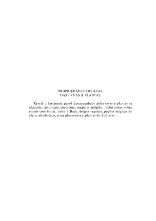 PROPRIEDADES OCULTAS
DAS ERVAS & PLANTAS
Revela o fascinante papel desempenhado pelas ervas e plantas na
alquimia, astrologia, medicina, magia e religião. Inclui notas sobre
rituais com frutas, culto a Baco, drogas vegetais, poções mágicas de
efeito afrodisíaco, ervas planetárias e plantas do Zodíaco.
 