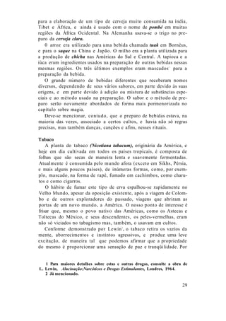 para a elaboração de um tipo de cerveja muito consumida na índia,
Tibet e África, e ainda é usado com o nome de pombé em muitas
regiões da África Ocidental. Na Alemanha usava-se o trigo no pre-
paro da cerveja clara.
0 arroz era utilizado para uma bebida chamada tuak em Bornéus,
e para o saque na China e Japão. O milho era a planta utilizada para
a produção de chicha nas Américas do Sul e Central. A tapioca e a
iúca eram ingredientes usados na preparação de outras bebidas nessas
mesmas regiões. Os três últimos exemplos eram mascados1
para a
preparação da bebida.
O grande número de bebidas diferentes que receberam nomes
diversos, dependendo de seus vários sabores, em parte devido às suas
origens, e em parte devido à adição ou mistura de substâncias espe-
ciais e ao método usado na preparação. O sabor e o método de pre-
paro serão novamente abordados de forma mais pormenorizada no
capítulo sobre magia.
Deve-se mencionar, contudo, que o preparo de bebidas estava, na
maioria das vezes, associado a certos cultos, e havia não só regras
precisas, mas também danças, canções e afins, nesses rituais.
Tabaco
A planta do tabaco (Nicotiana tabacum), originária da América, e
hoje em dia cultivada em todos os países tropicais, é composta de
folhas que são secas de maneira lenta e suavemente fermentadas.
Atualmente é consumida pelo mundo afora (exceto em Sikhs, Pérsia,
e mais alguns poucos países), de inúmeras formas, como, por exem-
plo, mascado, na forma de rapé, fumado em cachimbos, como charu-
tos e como cigarros.
O hábito de fumar este tipo de erva espalhou-se rapidamente no
Velho Mundo, apesar da oposição existente, após a viagem de Colom-
bo e de outros exploradores do passado, viagens que abriram as
portas de um novo mundo, a América. O nosso ponto de interesse é
frisar que, mesmo o povo nativo das Américas, como os Astecas e
Toltecas do México, e seus descendentes, os peles-vermelhas, eram
não só viciados no tabagismo mas, também, o usavam em cultos.
Conforme demonstrado por Lewin2
, o tabaco retira os vazios da
mente, aborrecimentos e instintos agressivos, e produz uma leve
excitação, de maneira tal que podemos afirmar que a propriedade
do mesmo é proporcionar uma sensação de paz e tranqüilidade. Por
1 Para maiores detalhes sobre estas e outras drogas, consulte a obra de
L. Lewin, Alucinação:Narcóticos e Drogas Estimulantes, Londres, 1964.
2 Já mencionado.
29
 
