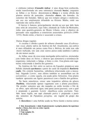 o cânhamo indiano (Cannabis indica) é uma droga bem conhecida,
sendo transformada em uma substancia chamada haxixe1
, enquanto
as folhas e os brotos denominam-se bhang e a resina obtida das
plantas através de pancadas, chamadas charos, são fumadas. As
sementes são fumadas. Sabe-se que nos tempos antigos e medievais,
seu uso era amplamente difundido no Oriente Médio, onde sua
repressão não surtiu efeito.
O haxixe é famoso, principalmente devido ao uso que dele fazia
uma seita de assassinos, cujo líder, chamado de Velho da Montanha,
tinha seus quartéis-generais no Monte Líbano, com o objetivo de
persuadir seus seguidores a cometerem assassinatos políticos (1090-
1272). Desde então, o haxixe é associado a crimes.
Outras drogas vegetais
A cocaína é obtida a partir do arbusto chamado coca (Erythroxy-
lum coca), planta nativa da América do Sul. Atualmente, seu cultivo
é mais difundido em países como Peru e Bolívia, de onde tem sido
muito traficada, isto sem citar outros países onde também é cultiva-
da em menor escala.
As folhas secas da coca eram mastigadas pelos nativos, misturadas
com limão doce ou freixo, e dizia-se que aumentava a resistência do
organismo, reduzindo a fadiga, a fome e a dor. Esta planta está vaga-
mente relacionada à familia dos geranios.
Na América do Sul, entre os nativos do Equador, prepara-se uma
bebida chamada aya-huasca a partir do caule da trepadeira Banisteria
caafie. Ela contém harmalina, substância relacionada com a mesca-
lina. Segundo Lewin2
, seus efeitos também se assemelham aos do
estramônio3
, e como aquela, era usada pelos feiticeiros. Esta planta
também apresenta um ligeiro parentesco com a família dos gerânios.
Na bacia amazônica, cresce uma trepadeira arbórea do gênero
Paullinia, relacionada apenas vagamente com a planta precedente.
Ela produz sementes que são raspadas ou então moídas a fim de
se obter, após adicionar água, uma pasta (pasta guaraná), com a qual
é preparado o guaraná. Lewin4
classifica-a como excitante. Tam-
bém nessa região, um rapé chamado parica é preparado a partir
das sementes da Piptadenia peregrina, um vegetal do grupo das
acácias.
A Kava-Kava é uma bebida usada na Nova Guiné e muitas outras
1 lista denominação é dada freqüentemente à própria planta; há espécimes
mucho e fêmea, fato raro no reino vegetal.
2 Já citado.
3 Veja à página 26.
4 Já citado.
31
 
