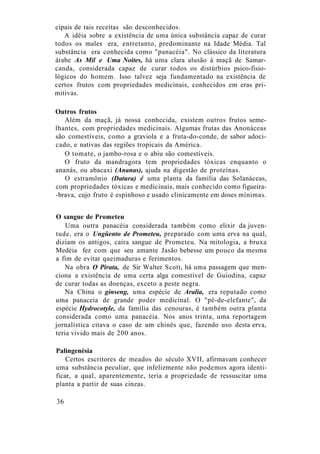 cipais de tais receitas são desconhecidos.
A idéia sobre a existência de uma única substância capaz de curar
todos os males era, entretanto, predominante na Idade Média. Tal
substância era conhecida como "panacéia". No clássico da literatura
árabe As Mil e Uma Noites, há uma clara alusão à maçã de Samar-
canda, considerada capaz de curar todos os distúrbios psico-fisio-
lógicos do homem. Isso talvez seja fundamentado na existência de
certos frutos com propriedades medicinais, conhecidos em eras pri-
mitivas.
Outros frutos
Além da maçã, já nossa conhecida, existem outros frutos seme-
lhantes, com propriedades medicinais. Algumas frutas das Anonáceas
são comestíveis, como a graviola e a fruta-do-conde, de sabor adoci-
cado, e nativas das regiões tropicais da América.
O tomate, o jambo-rosa e o abiu são comestíveis.
O fruto da mandragora tem propriedades tóxicas enquanto o
ananás, ou abacaxi (Ananas), ajuda na digestão de proteínas.
O estramônio (Datura) é uma planta da família das Solanáceas,
com propriedades tóxicas e medicinais, mais conhecido como figueira-
-brava, cujo fruto é espinhoso e usado clinicamente em doses mínimas.
O sangue de Prometeu
Uma outra panacéia considerada também como elixir da juven-
tude, era o Ungüento de Prometeu, preparado com uma erva na qual,
diziam os antigos, caíra sangue de Prometeu. Na mitologia, a bruxa
Medéia fez com que seu amante Jasão bebesse um pouco da mesma
a fim de evitar queimaduras e ferimentos.
Na obra O Pirata, de Sir Walter Scott, há uma passagem que men-
ciona a existência de uma certa alga comestível de Guiodina, capaz
de curar todas as doenças, exceto a peste negra.
Na China o ginseng, uma espécie de Aralia, era reputado como
uma panaceia de grande poder medicinal. O "pé-de-elefante", da
espécie Hydrocotyle, da família das cenouras, é também outra planta
considerada como uma panacéia. Nos anos trinta, uma reportagem
jornalística citava o caso de um chinês que, fazendo uso desta erva,
teria vivido mais de 200 anos.
Palingenésia
Certos escritores de meados do século XVII, afirmavam conhecer
uma substância peculiar, que infelizmente não podemos agora identi-
ficar, a qual, aparentemente, teria a propriedade de ressuscitar uma
planta a partir de suas cinzas.
36
 