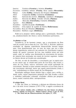 Janeiro: Verônica (Veronica) e Acônito (Eranthis);
Fevereiro: Celidônia inferior (Ficaria), Rosa canina (Mercurialis);
Março: Calta (Caltha), Anêmona dos bosques (Anemone);
Abril: Campainha (Scilla), Cardamina (Cardamine);
Maio: Sanícula-dos-montes (Sanicula), espinheiro (Crataegus);
Junho: Rosa-de-cão (Rosa), Tomilho silvestre (Thymus);
Julho: Bons-dias (Convolvulus), Clematite (Clematis);
Agosto: Hera (Hedera);
Setembro: Açafrão-do-prado (Colchicum);
Outubro: Uma espécie de açafrão da família Mediterranean;
Novembro: Rosa do Himalaia (Himalayan);
Dezembro: Heléboro negro (Helleborus).
Poder-se-ia preparar tabela análoga para a germinação, florescên-
cia, amadurecimento dos frutos e outros fenômenos pertinentes.
As plantas e a Lua
Acredita-se, já há bastante tempo, que o crescimento da flora
varia de acordo com as fases da Lua1
. Em 1929, L. Kolisko2
publicou
resultados de algumas experiências desenvolvidas durante longos
anos. Esta demonstraram que, no caso do trigo, que era o tema
dessas experiências, notava-se um aumento de crescimento à aproxi-
mação do quarto crescente da Lua, mas também existe um ciclo
anual, onde se verifica uma diminuição do crescimento do mesmo,
de maneira bem acentuada, nos meses de inverno seguintes. Ambos
os fatores devem ser levados em consideração.
De fato, no mês de dezembro, o crescimento que se espera ocor-
ra nos meses que se situam mais perto da Lua Nova, não ocorre, e
antes da Lua Cheia, nota-se entretanto uma nítida aceleração do
crescimento. Durante as duas semanas anteriores à Lua Cheia, nota-se
um crescimento adicional, maior que aquele anteriormente citado, e
este contrabalança os efeitos usuais da Lua Minguante.
Resultados análogos foram obtidos logo a seguir com o milho, e,
desde então, outras importantes pesquisas têm sido levadas a efeito
e trabalhos publicados relatando resultados obtidos por pesquisa-
dores, sendo a maioria deles antroposofistas.
O relógio floral
0 fato das flores se fecharem e abrirem em diferentes horas do
dia e da noite levou Linnaeus (1707-1778) a sugerir a existência de
1 Para maiores detalhes sobre a influência dos ritos lunares em plantas,
homens e animais, ver W.B.Crow, "Ritmos Lunares", Proteus, 5, jan. de 1932.
2 "Der Mond und das Pflanzenwachstum, Gäa Sophia, IV, 1929.
39
 