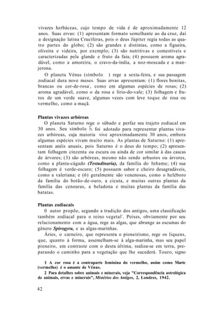 vivazes herbáceas, cujo tempo de vida é de aproximadamente 12
anos. Suas ervas: (1) apresentam formato semelhante ao da cruz, daí
a designação latina Crucíferas, pois o deus Júpiter regia todas as qua-
tro partes do globo; (2) são grandes e distintas, como a figueira,
oliveira e videira, por exemplo; (3) são nutritivas e comestíveis e
caracterizadas pela glande e fruto da faia; (4) possuem aroma agra-
dável, como a amoreira, o cravo-da-índia, a noz-moscada e a man-
jerona.
O planeta Vénus (símbolo ) rege a sexta-feira, e sua passagem
zodiacal dura nove meses. Suas ervas apresentam: (1) flores bonitas,
brancas ou cor-de-rosa1
, como em algumas espécies de rosas; (2)
aroma agradável, como o da rosa e lírio-do-vale; (3) folhagem e fru-
tos de um verde suave, algumas vezes com leve toque de rosa ou
vermelho, como a maçã.
42
Plantas vivazes arbóreas
O planeta Saturno rege o sábado e perfaz seu trajeto zodiacal em
30 anos. Seu símbolo foi adotado para representar plantas viva-
zes arbóreas, cuja maioria vive aproximadamente 30 anos, embora
algumas espécies vivam muito mais. As plantas de Saturno: (1) apre-
sentam anéis anuais, pois Saturno é o deus do tempo; (2) apresen-
tam folhagem cinzenta ou escura ou ainda de cor similar à das cascas
de árvores; (3) são arbóreas, mesmo não sendo arbustos ou árvores,
como a planta-cágado (Testudinaria), da família do Inhame; (4) sua
folhagem é verde-escuro; (5) possuem sabor e cheiro desagradáveis,
como a valeriana; e (6) geralmente são venenosas, como o heléboro
da família do botão-de-ouro, a cicuta, e muitas outras plantas da
família das cenouras, a beladona e muitas plantas da família das
batatas.
Plantas zodiacais
0 autor propõe, segundo a tradição dos antigos, uma classificação
também zodiacal para o reino vegetal2
. Peixes, obviamente por seu
relacionamento com a água, rege as algas, que abrange as escumas do
gênero Spirogyra, e as algas-marinhas.
Áries, o carneiro, que representa o pioneirismo, rege os liquens,
que, quanto à forma, assemelham-se à alga-marinha, mas seu papel
pioneiro, em contraste com o desta última, realiza-se em terra, pre-
parando o caminho para a vegetação que lhe sucederá. Touro, signo
1 A cor rosa é a contraparte feminina do vermelho, assim como Marte
(vermelho) é o amante de Vênus.
2 Para detalhes sobre animais e minerais, veja "Correspondência astrológica
de animais, ervas e minerais", Mistérios dos Antigos, 2, Londres, 1942.
 