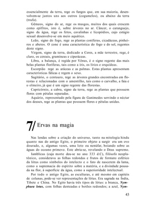essencialmente da terra, rege os fungos que, em sua maioria, desen-
volvem-se juntos uns aos outros (cogumelos), ou abaixo da terra
(trufa).
Gêmeos, signo do ar, rege os musgos, muitos dos quais crescem
como epífitos, isto é, sobre árvores no ar. Câncer, o caranguejo,
signo da água, rege os fetos, cavalinhas e licopódios, cujo estágio
sexual desenvolve-se em meio aquático.
Leão, signo do fogo, rege as plantas coníferas, cicadáceas, pinhei-
ros e abetos. O cone é uma característica do fogo e do sol, regentes
deste signo.
Virgem, signo da terra, dedicado a Ceres, a mãe terrestre, rege, é
claro, os cereais, gramíneas e ciperáceas.
Libra, a balança, é regida por Vênus, é o signo regente das mais
belas plantas floríferas, tais como a íris, os lírios e orquídeas.
Escorpião rege as aráceas e as palmas. Estas plantas apresentam
características fálicas e regem o sexo.
Sagitário, o centauro, rege as árvores grandes encontradas em flo-
restas e relacionadas com o amentilho, tais como o carvalho, a faia e
o olmeiro, já que é um signo regente das florestas.
Capricórnio, a cabra, signo da terra, rege as plantas que possuem
flores com pétalas separadas.
Aquário, representado pela figura de Ganimedes servindo o néctar
dos deuses, rege as plantas que possuem flores e pétalas unidas.
Ervas na magia
Nas lendas sobre a criação do universo, tanto na mitologia hindu
quanto nas do antigo Egito, o primeiro objeto a surgir era um ovo
dourado, e, algumas vezes, uma loto ou nenúfar, boiando sobre as
águas do oceano primevo. Este abria-se, revelando o Deus supremo.
Iamblicus (cuja morte deu-se no ano 333 d.C), filósofo neopla-
tônico, considerava as folhas redondas e frutos de formato esférico
da lótus como símbolos do intelecto e o fato de nascerem da lama,
como a supremacia do espírito sobre a matéria, e a divindade pousa-
da na flor, à superfície da água, como a superioridade intelectual.
Por todo o antigo Egito, as esculturas, e até mesmo em capitéis
de colunas, pode-se ver representações de lótus. Era sagrada na Índia,
Tibete e China. No Egito havia três tipos de lótus: a branca, Nym-
phaea lotus, com folhas denteadas e botões redondos; a azul, Nym-
43
7/
 