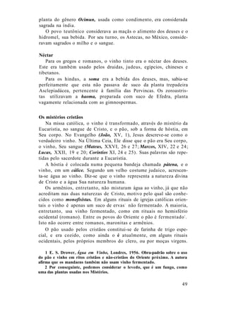 planta do gênero Ocimun, usada como condimento, era considerada
sagrada na índia.
O povo teutônico considerava as maçãs o alimento dos deuses e o
hidromel, sua bebida. Por seu turno, os Astecas, no México, conside-
ravam sagrados o milho e o sangue.
Néctar
Para os gregos e romanos, o vinho tinto era o néctar dos deuses.
Este era também usado pelos druidas, judeus, egípcios, chineses e
tibetanos.
Para os hindus, a soma era a bebida dos deuses, mas, sabia-se
perfeitamente que esta não passava de suco da planta trepadeira
Asclepiadácea, pertencente à família das Pervincas. Os zoroastris-
tas utilizavam a haoma, preparada com suco de Efedra, planta
vagamente relacionada com as gimnospermas.
Os mistérios cristãos
Na missa católica, o vinho é transformado, através do mistério da
Eucaristia, no sangue de Cristo, e o pão, sob a forma de hóstia, em
Seu corpo. No Evangelho (João, XV, 1), Jesus descreve-se como o
verdadeiro vinho. Na Última Ceia, Ele disse que o pão era Seu corpo,
o vinho, Seu sangue (Mateus, XXVI, 26 e 27; Marcos, XIV, 22 e 24;
Lucas, XXII, 19 e 20; Coríntios XI, 24 e 25). Suas palavras são repe-
tidas pelo sacerdote durante a Eucaristia.
A hóstia é colocada numa pequena bandeja chamada pátena, e o
vinho, em um cálice. Segundo um velho costume judaico, acrescen-
ta-se água ao vinho. Diz-se que o vinho representa a natureza divina
de Cristo e a água Sua natureza humana.
Os armênios, entretanto, não misturam água ao vinho, já que não
acreditam nas duas naturezas de Cristo, motivo pelo qual são conhe-
cidos como monofisistas. Em alguns rituais de igrejas católicas orien-
tais o vinho é apenas um suco de ervas1
não fermentado. A maioria,
entretanto, usa vinho fermentado, como em rituais no hemisfério
ocidental (romano). Entre os povos do Oriente o pão é fermentado2
.
Isto não ocorre entre romanos, maronitas e armênios.
O pão usado pelos cristãos constitui-se de farinha de trigo espe-
cial, e era cozido, como ainda o é atualmente, em alguns rituais
ocidentais, pelos próprios membros do clero, ou por moças virgens.
1 E. S. Drower, Água em Vinho, Londres, 1956. Obra-padrão sobre o uso
do pão e vinho em ritos cristãos e não-cristãos do Oriente próximo. A autora
afirma que os mandaens também não usam vinho fermentado.
2 Por conseguinte, podemos considerar o levedo, que é um fungo, como
uma das plantas usadas nos Mistérios.
49
 