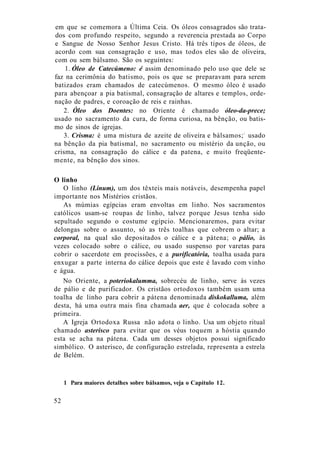 em que se comemora a Última Ceia. Os óleos consagrados são trata-
dos com profundo respeito, segundo a reverencia prestada ao Corpo
e Sangue de Nosso Senhor Jesus Cristo. Há três tipos de óleos, de
acordo com sua consagração e uso, mas todos eles são de oliveira,
com ou sem bálsamo. São os seguintes:
1. Óleo de Catecúmeno: é assim denominado pelo uso que dele se
faz na cerimônia do batismo, pois os que se preparavam para serem
batizados eram chamados de catecúmenos. O mesmo óleo é usado
para abençoar a pia batismal, consagração de altares e templos, orde-
nação de padres, e coroação de reis e rainhas.
2. Óleo dos Doentes: no Oriente é chamado óleo-da-prece;
usado no sacramento da cura, de forma curiosa, na bênção, ou batis-
mo de sinos de igrejas.
3. Crisma: é uma mistura de azeite de oliveira e bálsamos;1
usado
na bênção da pia batismal, no sacramento ou mistério da unção, ou
crisma, na consagração do cálice e da patena, e muito freqüente-
mente, na bênção dos sinos.
O linho
O linho (Linum), um dos têxteis mais notáveis, desempenha papel
importante nos Mistérios cristãos.
As múmias egípcias eram envoltas em linho. Nos sacramentos
católicos usam-se roupas de linho, talvez porque Jesus tenha sido
sepultado segundo o costume egípcio. Mencionaremos, para evitar
delongas sobre o assunto, só as três toalhas que cobrem o altar; a
corporal, na qual são depositados o cálice e a pátena; o pálio, às
vezes colocado sobre o cálice, ou usado suspenso por varetas para
cobrir o sacerdote em procissões, e a purificatória, toalha usada para
enxugar a parte interna do cálice depois que este é lavado com vinho
e água.
No Oriente, a poteriokalumma, sobrecéu de linho, serve às vezes
de pálio e de purificador. Os cristãos ortodoxos também usam uma
toalha de linho para cobrir a pátena denominada diskokalluma, além
desta, há uma outra mais fina chamada aer, que é colocada sobre a
primeira.
A Igreja Ortodoxa Russa não adota o linho. Usa um objeto ritual
chamado asterisco para evitar que os véus toquem a hóstia quando
esta se acha na pátena. Cada um desses objetos possui significado
simbólico. O asterisco, de configuração estrelada, representa a estrela
de Belém.
1 Para maiores detalhes sobre bálsamos, veja o Capítulo 12.
52
 