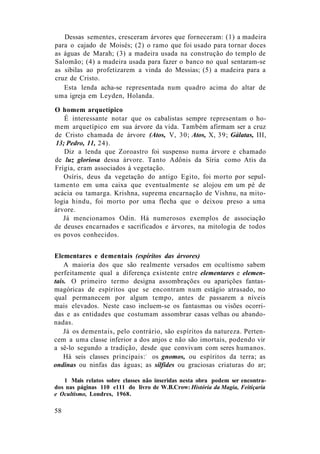 Dessas sementes, cresceram árvores que forneceram: (1) a madeira
para o cajado de Moisés; (2) o ramo que foi usado para tornar doces
as águas de Marah; (3) a madeira usada na construção do templo de
Salomão; (4) a madeira usada para fazer o banco no qual sentaram-se
as sibilas ao profetizarem a vinda do Messias; (5) a madeira para a
cruz de Cristo.
Esta lenda acha-se representada num quadro acima do altar de
uma igreja em Leyden, Holanda.
O homem arquetípico
É interessante notar que os cabalistas sempre representam o ho-
mem arquetípico em sua árvore da vida. Também afirmam ser a cruz
de Cristo chamada de árvore (Atos, V, 30; Atos, X, 39; Gálatas, III,
13; Pedro, 11, 24).
Diz a lenda que Zoroastro foi suspenso numa árvore e chamado
de luz gloriosa dessa árvore. Tanto Adônis da Síria como Atis da
Frígia, eram associados à vegetação.
Osíris, deus da vegetação do antigo Egito, foi morto por sepul-
tamento em uma caixa que eventualmente se alojou em um pé de
acácia ou tamarga. Krishna, suprema encarnação de Vishnu, na mito-
logia hindu, foi morto por uma flecha que o deixou preso a uma
árvore.
Já mencionamos Odin. Há numerosos exemplos de associação
de deuses encarnados e sacrificados e árvores, na mitologia de todos
os povos conhecidos.
Elementares e dementais (espíritos das árvores)
A maioria dos que são realmente versados em ocultismo sabem
perfeitamente qual a diferença existente entre elementares e elemen-
tais. O primeiro termo designa assombrações ou aparições fantas-
magóricas de espíritos que se encontram num estágio atrasado, no
qual permanecem por algum tempo, antes de passarem a níveis
mais elevados. Neste caso incluem-se os fantasmas ou visões ocorri-
das e as entidades que costumam assombrar casas velhas ou abando-
nadas.
Já os dementais, pelo contrário, são espíritos da natureza. Perten-
cem a uma classe inferior a dos anjos e não são imortais, podendo vir
a sê-lo segundo a tradição, desde que convivam com seres humanos.
Há seis classes principais:1
os gnomos, ou espíritos da terra; as
ondinas ou ninfas das águas; as sílfides ou graciosas criaturas do ar;
1 Mais relatos sobre classes não inseridas nesta obra podem ser encontra-
dos nas páginas 110 e111 do livro de W.B.Crow: História da Magia, Feitiçaria
e Ocultismo, Londres, 1968.
58
 