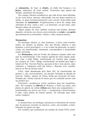 as salamandras, do fogo: as dríades, ou ninfas dos bosques; e os
faunos, elementais do reino animal. Trataremos aqui apenas das
dríades, elementais dos bosques.
Nos tempos clássicos acreditava-se que toda árvore fosse habitada,
ou de certa forma, estivesse relacionada com um desses espíritos ou
ninfas, os quais morriam juntamente com a árvore. Estas ninfas eram
chamadas de hamadríades. Freqüentemente o povo do campo fazia
oferendas de leite, azeite e mel, e as feiticeiras, vez por outra, sacri-
ficavam cabras em sua honra.
Alguns grupos de ervas também incluíam suas dríades, distintas
daquelas existentes nas árvores, provavelmente as oríades e as napéias
que dominavam as montanhas, colinas e vales, respectivamente.
Metamorfose
Na mitologia clássica, os seres humanos, à vezes, eram transfor-
mados em animais ou plantas. Isto sem dúvida, refere-se a uma
mudança a nível psicológico, e o ser vivente em particular, no qual a
vítima era transformada, certamente corresponderia à propriedade
oculta envolvida.
Em Metamorfose, obra de Ovídio, há inúmeras citações sobre esse
tipo de transformação. Com respeito àquelas do reino vegetal, pode-
mos citar a ninfa Dafne, transformada em loureiro para escapar
aos avanços de Febo, Siringe transformada em bambu para fugir à
luxúria de Pan. O jovem Narciso, que para evitar o sexo oposto, espe-
cialmente a fofoqueira ninfa das fontes e florestas, Eco, transfor-
mou-se na flor de mesmo nome.
Clítia, ninfa abandonada pelo Deus Sol, foi transformada em
girassol, e daí, provavelmente, sua posição inclinada na direção do
astro-rei. Adônis, amante de Vênus, ferido por um javali, foi trans-
formado por Astarte num pé de mirra, por ter cometido incesto com
seu próprio pai.
Entretanto, acreditava-se existir antídotos para tais transforma-
ções. Por exemplo, na Odisséia de Homero, o herói usa amóli, uma
planta do gênero da cebola (Allium) para fazer seus companheiros —
transformados em porcos por Circe — recuperarem a forma humana.
0 alho, outra planta do mesmo gênero, foi utilizada mais tarde
contra vampiros.
A bernaca
A metamorfose, na mitologia, prenunciou a descoberta do mesmo
tipo de processo existente na natureza, como, por exemplo, a trans-
formação do girino em sapo.
Em crendices que perduraram até meados do século XVII, citam-
59
 