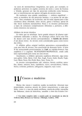 -se casos de metamorfoses imaginárias, nas quais, por exemplo, os
pinheiros próximos às regiões costeiras do norte e oeste da Escócia
e Irlanda, geraram um tipo de percevejo conhecido como bernaca,
que se transformavam nos gansos selvagens de mesmo nome.
Há realmente uma grande semelhança — embora superficial —
entre os membros de um percevejo bernaca e as pernas de um pás-
saro.1
Para estudantes do ocultismo, não há razão alguma para a não
existência dessa afinidade, entre árvore, ganso e bernaca, apesar de
não haver nenhuma metamorfose física e os mesmos pertencerem
a tipos de estruturas completamente diferentes e, portanto, a dife-
rentes domínios da natureza.
Alfabeto da árvore druídica
Já vimos que na mitologia havia grande número de plantas espe-
cialmente dedicadas a deuses. Na mitologia céltica, havia uma lista
de deuses com suas árvores correspondentes. A batalha das árvores
é um desses mitos. As árvores eram consideradas quase como totens
das tribos.
O alfabeto gálico original também apresentava correspondência
com essa lista de árvores. Era constituído de dezessete letras. A letra
H foi acrescentada posteriormente (o Uath ou espinho-branco). Sua
seqüência é a seguinte: BLNFS(H)DTCMGPRAOUEI, sendo cada
letra representada pelo nome de uma árvore.
Atualmente, o alfabeto apresenta seqüência diferente, algo como
(em galês): Ailm, Beite, Coll, Dur, Eagh, Fearn, Gath, Huath, Togh,
Luis, Muin, Nuin, Oir, Peith, Ruis, Suie, Teine, Ur.
As árvores correspondentes são: olmeiro, bétula, aveleira, carva-
lho, álamo, amieiro, hera, espinheiro, teixo, sorveira-brava, videira,
freixo, evônimo, pinheiro, sabugueiro, salgueiro, tojo e urze.
Cascas e madeiras
Muitas das cascas e madeiras usadas na medicina denotam suas
propriedades curativas através do cheiro característico a cada uma
delas, como é o caso da canela antilhana, canela-do-ceilão, cascarilha
das Bahamas, cássia da Indochina, sassafrás e olmo dos Estados Uni-
1 Um relato completo sobre o assunto pode ser encontrado na obra de
E.Heron-Allen, Bernacas na Natureza e Mitologia, Londres, 1928.
60
11/
 