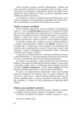 Vários escritores clássicos, inclusive Shakespeare,1
afirmam que
Judas Escariotes enforcou-se num sabugueiro após ter traído a Jesus.
Esta planta era comumente cultivada em canteiros de jardins com o
objetivo de afastar feiticeiras e bruxas, as quais, se agarradas, seriam
coroadas de espinhos da planta.
As betuláceas, aveleira e sabugueiro eram preferidas para a cons-
trução de baguetes ou varinhas mágicas bifurcadas com a forma de Y.
Para essa finalidade, a hamamélis era também muito usada.
Madeiras de grande durabilidade
Certas madeiras apresentam enorme resistência às intempéries,
como é o caso da Erythrina glauca, pertencente à família da ervilha,
que por essa propriedade foi cognominada de "madeira imortal".
Apesar de sua grande resistência, não apresenta dureza. A madeira do
junípero é imune aos vermes e parasitas, o cedro às mariposas e
aranhas, enquanto que o amieiro, a murta e o teixo repelem as pulgas.
É oportuno lembrar que a madeira, exceto em plantas herbáceas
e arbustos recém-plantados, constitui-se do alburno, ou parte viva, e
do cerne, que é a parte morta. Esta contudo é tão importante para
a planta como o esqueleto para o animal. É lógico que o cerne é mais
resistente e usado na fabricação de inumeráveis artigos. Apresenta
coloração mais viva que o alburno.
A madeira das Monocotilédones é totalmente diferente da madei-
ra das Dicotilédones. A das Gimnospermas (Coníferas), pela ausência
de veios, é considerada como mais evoluída biologicamente.
Os bambus são gramíneas, sendo exemplos de caules Monoco-
tilédones. São usados na fabricação de diversos objetos e, assim como
a gramínea, contêm sílica. A solidificação dessa substância presente
na espécie Bambusa arundinacea, o nosso popular bambu, foi muito
usada na medicina popular para a cura de várias enfermidades.
O tabaco era freqüentemente aromatizado e para essa finalidade
usavam-se recipientes de madeira, feitos de cedro e junípero. Em
vista disso, dizia-se que o sabor do tabaco dependia muito mais da
mistura adequada entre os odores da madeira usada para o fabrico
das caixinhas e o tabaco, do que propriamente da qualidade deste
último.
Madeiras com propriedades medicinais
As madeiras utilizadas em medicina incluem o sassafrás aromático
e o sândalo, a quássia amarga, o guáiaco, o campeche, e outras.
O alburno da madeira do guáiaco é amarelo, enquanto o cerne,
1 Em Love's Labour's Lost.
62
 