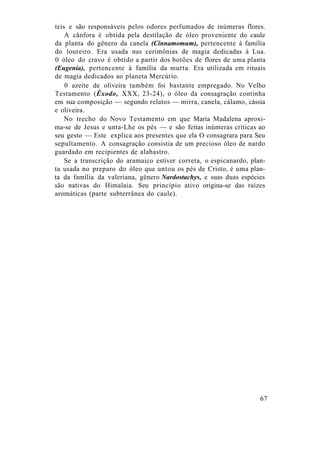 teis e são responsáveis pelos odores perfumados de inúmeras flores.
A cânfora é obtida pela destilação de óleo proveniente do caule
da planta do gênero da canela (Cinnamomum), pertencente à família
do loureiro. Era usada nas cerimônias de magia dedicadas à Lua.
0 óleo do cravo é obtido a partir dos botões de flores de uma planta
(Eugenia), pertencente à família da murta. Era utilizada em rituais
de magia dedicados ao planeta Mercúrio.
0 azeite de oliveira também foi bastante empregado. No Velho
Testamento (Êxodo, XXX, 23-24), o óleo da consagração continha
em sua composição — segundo relatos — mirra, canela, cálamo, cássia
e oliveira.
No trecho do Novo Testamento em que Maria Madalena aproxi-
ma-se de Jesus e unta-Lhe os pés — e são feitas inúmeras críticas ao
seu gesto — Este explica aos presentes que ela O consagrara para Seu
sepultamento. A consagração consistia de um precioso óleo de nardo
guardado em recipientes de alabastro.
Se a transcrição do aramaico estiver correta, o espicanardo, plan-
ta usada no preparo do óleo que untou os pés de Cristo, é uma plan-
ta da família da valeriana, gênero Nardostachys, e suas duas espécies
são nativas do Himalaia. Seu princípio ativo origina-se das raízes
aromáticas (parte subterrânea do caule).
67
 