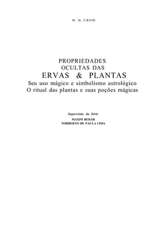 W. B. C R O W
PROPRIEDADES
OCULTAS DAS
ERVAS & PLANTAS
Seu uso mágico e simbolismo astrológico
O ritual das plantas e suas poções mágicas
Supervisão da Série
MAXIM BEHAR
NORBERTO DE PAULA LIMA
 