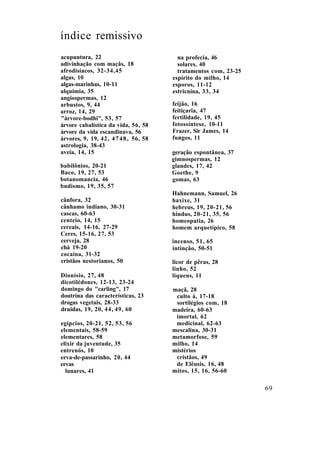 índice remissivo
acupuntura, 22
adivinhação com maçãs, 18
afrodisíacos, 32-34,45
algas, 10
algas-marinhas, 10-11
alquimia, 35
angiospermas, 12
arbustos, 9, 44
arroz, 14, 29
"árvore-bodhi", 53, 57
árvore cabalística da vida, 56, 58
árvore da vida escandinava, 56
árvores, 9, 19, 42, 4748, 56, 58
astrologia, 38-43
aveia, 14, 15
babilônios, 20-21
Baco, 19, 27, 53
botanomancia, 46
budismo, 19, 35, 57
cânfora, 32
cânhamo indiano, 30-31
cascas, 60-63
centeio, 14, 15
cereais, 14-16, 27-29
Ceres, 15-16, 27, 53
cerveja, 28
chá 19-20
cocaína, 31-32
cristãos nestorianos, 50
Dionísio, 27, 48
dicotilédones, 12-13, 23-24
domingo do "carling", 17
doutrina das características, 23
drogas vegetais, 28-33
druidas, 19, 20, 44, 49, 60
egípcios, 20-21, 52, 53, 56
elementais, 58-59
elementares, 58
elixir da juventude, 35
entrenós, 10
erva-de-passarinho, 20, 44
ervas
lunares, 41
na profecia, 46
solares, 40
tratamentos com, 23-25
espírito do milho, 14
esporos, 11-12
estricnina, 33, 34
feijão, 16
feitiçaria, 47
fertilidade, 19, 45
fotossíntese, 10-11
Frazer, Sir James, 14
fungos, 11
geração espontânea, 37
gimnospermas, 12
glandes, 17, 42
Goethe, 9
gomas, 63
Hahnemann, Samuel, 26
haxixe, 31
hebreus, 19, 20-21, 56
hindus, 20-21, 35, 56
homeopatia, 26
homem arquetípico, 58
incenso, 51, 65
intinção, 50-51
licor de pêras, 28
linho, 52
liquens, 11
maçã, 28
culto à, 17-18
sortilégios com, 18
madeira, 60-63
imortal, 62
medicinal, 62-63
mescalina, 30-31
metamorfose, 59
milho, 14
mistérios
cristãos, 49
de Elêusis, 16, 48
mitos, 15, 16, 56-60
69
 