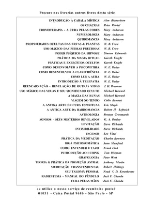 Procure nas livrarias outros livros desta série
INTRODUÇÃO À CABALA MÍSTICA Alan Richardson
OS CHACRAS Peter Rendel
CROMOTERAPIA - A CURA PELAS CORES Mary Anderson
NUMEROLOGIA Mary Anderson
QUIROMANCIA Mary Anderson
PROPRIEDADES OCULTAS DAS ERVAS & PLANTAS W. B. Crow
USO MÁGICO DAS PEDRAS PRECIOSAS W. B. Crow
PODER PSÍQUICO DA HIPNOSE Simeon Edmunds
PRÁTICA DA MAGIA RITUAL Gareth Knight
PRÁTICAS E EXERCÍCIOS OCULTOS Gareth Knight
COMO DESENVOLVER A PSICOMETRIA W. E. Butler
COMO DESENVOLVER A CLARIVIDÊNCIA W. E. Butler
COMO LER A AURA W. E. Butler
INTRODUÇÃO À TELEPATIA W. E. Butler
REENCARNAÇÃO - REVELAÇÃO DE OUTRAS VIDAS J. H. Brennan
USO MÁGICO DAS VELAS E SEU SIGNIFICADO OCULTO Michael Howard
A MAGIA DAS RUNAS Michael Howard
VIAGEM NO TEMPO Colin Bennett
A ANTIGA ARTE DE CURA ESPIRITUAL Eric Maple
A ANTIGA ARTE DA RABDOMANCIA Robert H. Leftwich
ASTROLOGIA Preston Crowmarsh
SONHOS - SEUS MISTÉRIOS REVELADOS G. A. Dudley
LEVITAÇÃO Steve Richards
INVISIBILIDADE Steve Richards
INCENSO Leo Vinci
PRÁTICA DA MEDITAÇÃO Charles Bowness
IOGA PSICOSSOMÁTICA Jonn Mumford
COMO ENTENDER 0 TARO Frank Lind
INTRODUÇÃO AO I CHING Tom Riseman
GRAFOLOGIA Peter West
TEORIA & PRÁTICA DA PROJEÇÃO ASTRAL Anthony Martin
MEDITAÇÃO TRANSCENDENTAL Robert Hollings
SEU TALISMÃ PESSOAL Noud V. D. Eerenbeemt
RADIESTESIA - MANUAL DO PÊNDULO Jack F. Chandu
CURA PELAS MÃOS Jack F. Chandu
ou utilize o nosso serviço de reembolso postal
01051 - Caixa Postal 9686 - São Paulo - SP
 